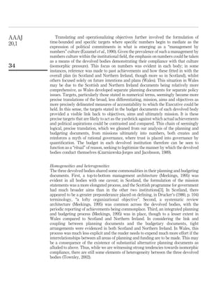 Translating and operationalizing objectives further involved the formulation of
time-bounded and speciﬁc targets where speciﬁc numbers begin to mediate as the
expression of political commitments in what is emerging as a “management by
numbers” culture (Ezzamel et al., 1990). Given the prevalence of such a management by
numbers culture within the institutional ﬁeld, the emphasis on numbers could be taken
as a means of the devolved bodies demonstrating their compliance with that culture
(isomorphic pressure). This focus on numbers was evident in each body; in some
instances, reference was made to past achievements and how these ﬁtted in with the
overall plan (in Scotland and Northern Ireland, though more so in Scotland), whilst
others focused solely on future intentions and plans (Wales). This situation in Wales
may be due to the Scottish and Northern Ireland documents being relatively more
comprehensive, as Wales developed separate planning documents for separate policy
issues. Targets, particularly those stated in numerical terms, seemingly became more
precise translations of the broad, less differentiating, mission, aims and objectives as
more precisely delineated measures of accountability to which the Executive could be
held. In this sense, the targets stated in the budget documents of each devolved body
provided a visible link back to objectives, aims and ultimately mission. It is these
precise targets that are likely to act as the yardstick against which actual achievements
and political aspirations could be contrasted and compared. This chain of seemingly
logical, precise translation, which we gleaned from our analysis of the planning and
budgeting documents, from missions ultimately into numbers, both creates and
reinforces a myth of rational governance, where trust is placed into governance by
quantiﬁcation. The budget in each devolved institution therefore can be seen to
function as a “ritual” of reason, seeking to legitimize the manner by which the devolved
bodies conduct themselves (Czarniawska-Jorges and Jacobsson, 1989).
Homogeneities and heterogeneities
The three devolved bodies shared some commonalities in their planning and budgeting
documents. First, a top-to-bottom management architecture (Meekings, 1995) was
evident in all bodies with one caveat; in Scotland, the formulation of the mission
statements was a more elongated process, and the Scottish programme for government
had much broader aims than in the other two institutions[3]. In Scotland, there
appeared to be a greater preponderance placed on deﬁning, in Drucker’s (1980, p. 104)
terminology, “a lofty organizational objective”. Second, a systematic review
architecture (Meekings, 1995) was common across the devolved bodies, with the
periodic reporting of achievements being commonplace. Third, an integrated planning
and budgeting process (Meekings, 1995) was in place, though to a lesser extent in
Wales compared to Scotland and Northern Ireland. In considering the link and
coupling between planning documents and the budgetary documents, tight
arrangements were evidenced in both Scotland and Northern Ireland. In Wales, this
process was much less explicit and the reader needs to expend much more effort if the
interrelationships between all areas of planning and funding are to be made. This may
be a consequence of the existence of substantial alternative planning documents as
alluded to above. Thus, while we are witnessing strong tendencies towards isomorphic
compliance, there are still some elements of heterogeneity between the three devolved
bodies (Townley, 2002).
AAAJ
20,1
34
 