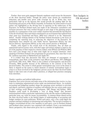 Further, there were quite apparent thematic emphases noted across the documents
of the three devolved bodies. Though the policy areas chosen for consideration
(education and health) were given wide coverage by all, in Wales they were
particularly held up as the beacons that would provide the guiding light for the
functioning and success of the Welsh Assembly. In Scotland, the achievement of social
justice was highlighted as the driving force in spurring on the endeavours of the
Executive. In Northern Ireland much was made of the exhaustive consultative and
inclusion processes that were worked through at each stage of the planning project,
possibly as a consequence of the overt conﬂict situation that preceded the introduction
of the devolved body there and which contributed to an environment that suffered from
what some (e.g. Carmichael and Knox, 2003) have referred to as the “democratic
deﬁcit”. Another striking element of the Northern Ireland documents is the focus on
completing the reporting loop, in achieving the objectives of the Executive. Its
departments have adopted not only Public Service Agreements (PSAs), but also
Service Delivery Agreements (SDAs), in line with current practice at Whitehall.
Finally, with regard to the overall style of the documents, they all share an
aspirational and invocatory style, with their eager and earnest urgings to improve the
lot of the populace of their respective citizens; indeed, some (Wilson and Wilford, 2001)
have had a less benign view of what some might see as utopian intentions- when
speaking of Northern Ireland’s ﬁrst programme for government, they state that it was
the “political equivalent of Motherhood and Apple Pie”.
It is evident from this discussion that there are elements of convergence, or
isomorphism, most likely of the normative type (Meyer and Rowan, 1977; DiMaggio
and Powell, 1991; Scott, 1995). There is also evidence of heterogeneity and diversity
(Townley, 2002) possibly because of the differences in the contexts of the three
devolved bodies. The extent to which greater isomorphism may occur in the future is
likely to depend on the extent to which elements of mimetic isomorphism begin to
creep in as those involved in the budgetary process across the three devolved bodies
begin to take more note of each other’s practices, or alleged best practices emerging
from elsewhere.
Number cognition and political deliberations
Cognition, how actors process and make sense of the information they receive, is a key
issue in explaining organizational action under neo-institutional theory. As symbols,
accounting and budgeting numbers shape the meanings actors attribute to activities
and objects, and hence cognition of numbers will inﬂuence the way actors make sense
of their working world (Berger and Luckmann, 1967; Berger and Kellner, 1981).
Numbers could result in developing a “way of doing things” that becomes
institutionalized within a particular organization as the rule-like means of addressing a
particular issue, say value for money accountability. A common theme shared across
the three devolved bodies is the limited degree of understanding of accounting and
budget numbers by most politicians. Within each party, only a few could digest the
numbers and had conﬁdence in interpreting and using them. The myriad of numbers in
budgets overwhelmed all but a few members in each party, even in Northern Ireland
and Scotland where narrative was conjoined with numbers. From a neo-institutional
theory perspective, this observation gives rise to a number of implications.
New budgets in
UK devolved
bodies
35
 