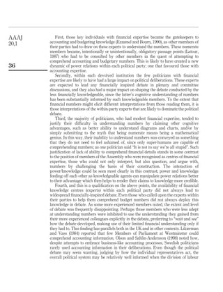 First, those key individuals with ﬁnancial expertise became the gatekeepers to
accounting and budgeting knowledge (Ezzamel and Bourn, 1990), as other members of
their parties had to draw on these experts to understand the numbers. These numerate
members became, intentionally or unintentionally, obligatory passage points (Latour,
1987) who had to be consulted by other members in the quest of attempting to
comprehend accounting and budgetary numbers. This is likely to have created a new
dynamic of power relations within each political party; one that favoured those with
accounting expertise.
Secondly, within each devolved institution the few politicians with ﬁnancial
expertise are likely to have had a large impact on political deliberations. These experts
are expected to lead any ﬁnancially inspired debate in plenary and committee
discussions, and they also had a major impact on shaping the debate conducted by the
less ﬁnancially knowledgeable, since the latter’s cognitive understanding of numbers
has been substantially informed by such knowledgeable members. To the extent that
ﬁnancial numbers might elicit different interpretations from those reading them, it is
those interpretations of the within-party experts that are likely to dominate the political
debate.
Third, the majority of politicians, who had modest ﬁnancial expertise, tended to
justify their difﬁculty in understanding numbers by claiming other cognitive
advantages, such as better ability to understand diagrams and charts, and/or by
simply submitting to the myth that being numerate means being a mathematical
genius. In this way, their inability to understand numbers was conveyed as something
that they do not need to feel ashamed of, since only super-humans are capable of
comprehending numbers; as one politician said “It is not to say we’re all stupid”. Such
justiﬁcation of lack of ability to comprehend ﬁnancial details stands in some contrast
to the position of members of the Assembly who were recognized as centres of ﬁnancial
expertise, those who could not only interpret, but also question, and argue with,
numbers by challenging the basis of their construction. The interaction of
power/knowledge could be seen most clearly in this contrast; power and knowledge
feeding off each other as knowledgeable agents can manipulate power relations better
to their advantage which then helps to render their claims to knowledge more credible.
Fourth, and this is a qualiﬁcation on the above points, the availability of ﬁnancial
knowledge centres (experts) within each political party did not always lead to
widespread ﬁnancially-inspired debate. Even those who called upon the experts within
their parties to help them comprehend budget numbers did not always deploy this
knowledge in debate. As some more experienced members noted, the extent and level
of debate was frequently disappointing. Perhaps those members who were less adept
at understanding numbers were inhibited to use the understanding they gained from
their more experienced colleagues explicitly in the debate, preferring to “wait and see”
how the debate developed, making use of their limited ﬁnancial understanding only if
they had to. This ﬁnding has parallels both in the UK and in other contexts. Likierman
and Vass (1984) reported that few Members of Parliament at Westminster could
comprehend accounting information. Olson and Sahlin-Andersson (1998) noted how,
despite attempts to embrace business-like accounting processes, Swedish politicians
rarely used accounting information in their deliberations. Even though the political
debate may seem wanting, judging by how the individual representatives act, the
overall political system may be relatively well informed when the division of labour
AAAJ
20,1
36
 
