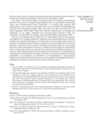 between experts and non-experts, between parliamentary committees, between parties,
and between lobbyists and media is taken into account (Downs, 1957).
Our study is of devolved bodies in transition and of accounting and budgeting
practices in the process of being institutionalized. This is a particularly crucial stage
within the neo-institutional theory framework; it is during such episodes that
organizations, such as the devolved bodies, seek to pursue whatever institutionalizing
processes that subsequently deﬁne what forms they can follow and how they can
secure legitimacy (Scott, 1995). With their rule-like characteristics, accounting and
budgeting can be highly ritualized and institutionalized practices; hence, the
importance accorded them by all three devolved bodies (Meyer and Rowan, 1977).
However, our ﬁndings may be limited by the transitional nature of our period of
investigation. For example, politicians’ cognition of accounting calculations and other
numbers may signiﬁcantly improve over time, and so may the quality and frequency of
provision of information. Our ﬁndings are therefore necessarily preliminary, and more
research is required to both reﬁne our ﬁndings and extend enquiry to cover issues
other than those examined here. However, we believe that this paper has shed further
light on some of the tensions in a number of key themes in neo-institutional theory: the
extent to which organizational efforts to demonstrate rationality in its programmes of
management is constrained by the ability to produce a translation that maps onto these
programmes; the dynamics of possibilities of heterogeneities in organizational
responses to similar institutional pressures; and the impact knowledgeable experts in
mediating the cognitions, and hence the actions, of the less expert.
Notes
1. We are unable to comment upon any attempts to categorize performance measures or
explore their character because of the absence of public documentation on debate prior to the
construction of budgets.
2. The time lag between the opening of the parliament in 1999 and the publication date of this
document in 2001 may suggest programs for government are less essential for the
functioning of such political bodies than assumed as more informal means of governance
may have been pursued. Another possible explanation is the presence of a coalition
government in which negotiations and co-ordination may have required time. This, however,
has to remain as a speculation as we do not have the material that would allow a careful
examination of this possibility.
3. However, somewhat perversely, what would be regarded as “objectives” within the rational
planning model were actually referred to as “aims” in the Scottish document.
References
Ansoff, I. (1979), Strategic Management, Macmillan, London.
Anthony, R.N. and Young, D.W. (1999), Management Control in Non-proﬁt Organisations, 6th ed.,
Irwin, Boston, MA.
Baier, V.E., March, J.G. and Satren, H. (1963), “Implementation and ambiguity”, Scandinavian
Journal of Management Studies, Vol. 2 Nos 2-3, pp. 115-37.
Berger, P.L. and Kellner, H. (1981), Sociology Interpreted: An Essay on Method and Vocation,
Doubleday Anchor, Garden City, NY.
Berger, P.L. and Luckmann, T. (1967), The Social Construction of Reality, Doubleday Anchor,
New York, NY.
New budgets in
UK devolved
bodies
37
 
