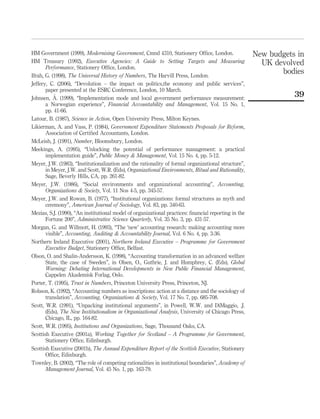 HM Government (1999), Modernising Government, Cmnd 4310, Stationery Ofﬁce, London.
HM Treasury (1992), Executive Agencies: A Guide to Setting Targets and Measuring
Performance, Stationery Ofﬁce, London.
Ifrah, G. (1998), The Universal History of Numbers, The Harvill Press, London.
Jeffery, C. (2006), “Devolution – the impact on politics,the economy and public services”,
paper presented at the ESRC Conference, London, 10 March.
Johnsen, A˚ . (1999), “Implementation mode and local government performance measurement:
a Norwegian experience”, Financial Accountability and Management, Vol. 15 No. 1,
pp. 41-66.
Latour, B. (1987), Science in Action, Open University Press, Milton Keynes.
Likierman, A. and Vass, P. (1984), Government Expenditure Statements Proposals for Reform,
Association of Certiﬁed Accountants, London.
McLeish, J. (1991), Number, Bloomsbury, London.
Meekings, A. (1995), “Unlocking the potential of performance management: a practical
implementation guide”, Public Money & Management, Vol. 15 No. 4, pp. 5-12.
Meyer, J.W. (1983), “Institutionalization and the rationality of formal organizational structure”,
in Meyer, J.W. and Scott, W.R. (Eds), Organizational Environments, Ritual and Rationality,
Sage, Beverly Hills, CA, pp. 261-82.
Meyer, J.W. (1986), “Social environments and organizational accounting”, Accounting,
Organizations & Society, Vol. 11 Nos 4-5, pp. 345-57.
Meyer, J.W. and Rowan, B. (1977), “Institutional organizations: formal structures as myth and
ceremony”, American Journal of Sociology, Vol. 83, pp. 340-63.
Mezias, S.J. (1990), “An institutional model of organizational practices: ﬁnancial reporting in the
Fortune 200”, Administrative Science Quarterly, Vol. 35 No. 3, pp. 431-57.
Morgan, G. and Willmott, H. (1993), “The ‘new’ accounting research: making accounting more
visible”, Accounting, Auditing & Accountability Journal, Vol. 6 No. 4, pp. 3-36.
Northern Ireland Executive (2001), Northern Ireland Executive – Programme for Government
Executive Budget, Stationery Ofﬁce, Belfast.
Olson, O. and Shalin-Andersson, K. (1998), “Accounting transformation in an advanced welfare
State, the case of Sweden”, in Olsen, O., Guthrie, J. and Humphrey, C. (Eds), Global
Warning: Debating International Developments in New Public Financial Management,
Cappelen Akademisk Forlag, Oslo.
Porter, T. (1995), Trust in Numbers, Princeton University Press, Princeton, NJ.
Robson, K. (1992), “Accounting numbers as inscriptions: action at a distance and the sociology of
translation”, Accounting, Organizations & Society, Vol. 17 No. 7, pp. 685-708.
Scott, W.R. (1991), “Unpacking institutional arguments”, in Powell, W.W. and DiMaggio, .J.
(Eds), The New Institutionalism in Organizational Analysis, University of Chicago Press,
Chicago, IL, pp. 164-82.
Scott, W.R. (1995), Institutions and Organizations, Sage, Thousand Oaks, CA.
Scottish Executive (2001a), Working Together for Scotland – A Programme for Government,
Stationery Ofﬁce, Edinburgh.
Scottish Executive (2001b), The Annual Expenditure Report of the Scottish Executive, Stationery
Ofﬁce, Edinburgh.
Townley, B. (2002), “The role of competing rationalities in institutional boundaries”, Academy of
Management Journal, Vol. 45 No. 1, pp. 163-79.
New budgets in
UK devolved
bodies
39
 