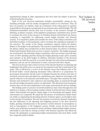 organizational change in older organizations that have been the subject of previous
institutionalization processes.
Each of the new devolved institutions includes accountability among its key
founding principles, and has similar arrangements aimed at its enactment. They all
have an executive (or cabinet), made up of ministers of the ruling party (or parties),
responsible for drawing up a programme for government and a related budget. The full
Parliament/Assemblies exercise their role of scrutiny of the executive through the
debating, in plenary sessions, of the legislative programme. Committees have powers
to scrutinize the work of the executive. In Northern Ireland and Scotland, the ﬁnance
committee is responsible for addressing overall budget priorities and ﬁnancial
scrutiny. It is required to gather and consider the views of the subject committees and
individual members of the parliament, and to scrutinise the expenditure proposals of
the executive. The results of the ﬁnance committee’s analysis inform the plenary
debate on the budget in the parliament. The executive should then take the outcome of
the plenary debate into consideration in their ﬁnancial plans. In contrast to Northern
Ireland and Scotland, Wales does not have a ﬁnance committee. The budget proposals
are scrutinized by the individual subject committees, which are invited to provide their
views on their spending priorities during the budget planning round, and to examine
and comment on the draft budget. In addition, individual members of the devolved
institutions can hold the executive to account through oral and written parliamentary
questions, and can ask for information in order to proceed with their enquiry.
The next section provides a brief overview of the relevant literature on planning and
budgeting in the public sector as a basis for the empirical work that is presented in this
paper. This is followed by a review of the thematic issues that inﬂuence each of the
devolved bodies’ overall planning documents (often referred to as programme for
government documents), and the extent of linkages between the mission and aims of
each body, between aims and objectives, and between aims, objectives and targets with
speciﬁc reference to the education and health plans. The paper then examines the links
between each institution’s aims, objectives and spending plans, as expressed through
the relevant budget documents and by our informants. The discussion and conclusions
sections draw out the main implications of the paper and summarize the key ﬁndings.
Our ﬁndings point to a process of nested translations, from vision through aims and
objectives to targets, with accounting numbers absent in all but the last of these stages
(where time-bounded and speciﬁc targets begin to be formulated and against which
achievements are compared). We argue that this process of translation is neither linear
nor stable; as negotiating the diverging interests of human agency are brought to bear
on the outcome of translation. We note the existence of certain key thematic similarities
but also differences in the planning and budgeting process of the three devolved
bodies, pointing simultaneously to the presence of both elements of isomorphism as
well as heterogeneity in the budgetary process. Finally, across all three devolved
bodies, most politicians encountered serious problems understanding budget contents,
and tended to seek help by relying on others with ﬁnancial expertise who effectively
became the gatekeepers to generating budget interpretations that most likely would
have impacted political debate.
New budgets in
UK devolved
bodies
13
 