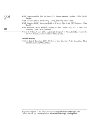Welsh Executive (2001a), Plan for Wales 2001, Annual Document, Stationery Ofﬁce, Cardiff,
October.
Welsh Executive (2001b), The Learning Country, Stationery Ofﬁce, Cardiff.
Welsh Executive (2001c), Improving Health for Wales, A Plan for the NHS, Stationery Ofﬁce,
Cardiff.
Welsh Executive (2001d), National Assembly for Wales’ Budget 2002-2003 to 2004–2005,
Stationery Ofﬁce, Cardiff, November.
Wilson, R., Wilford, R. and i (2001), “Agreeing to disagree?”, in Wilson, R. (Ed.), A Guide to the
Northern Ireland Assembly, Stationery Ofﬁce, London.
Further reading
Northern Ireland Executive (2001), Northern Ireland Executive Public Expenditure Plans:
2002-03, Stationery Ofﬁce, Belfast.
AAAJ
20,1
40
To purchase reprints of this article please e-mail: reprints@emeraldinsight.com
Or visit our web site for further details: www.emeraldinsight.com/reprints
 