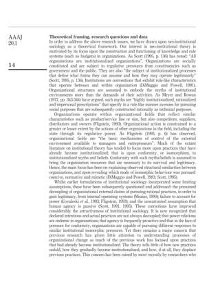 Theoretical framing, research questions and data
In order to address the above research issues, we have drawn upon neo-institutional
sociology as a theoretical framework. Our interest in neo-institutional theory is
motivated by its focus upon the construction and functioning of knowledge and rule
systems (such as budgets) in organizations. As Scott (1995, p. 136) has noted: “All
organizations are institutionalized organizations”. Organizations are socially
constituted and are subject to regulative pressures from constituencies such as
government and the public. They are also “the subject of institutionalized processes
that deﬁne what forms they can assume and how they may operate legitimately”
(Scott, 1995, p. 136). Institutions are conventions that exhibit rule-like characteristics
that operate between and within organization (DiMaggio and Powell, 1991).
Organizational structures are assumed to embody the myths of institutional
environments more than the demands of their activities. As Meyer and Rowan
(1977, pp. 343-344) have argued, such myths are “highly institutionalized, rationalized
and impersonal prescriptions” that specify in a rule-like manner avenues for pursuing
social purposes that are subsequently constructed rationally as technical purposes.
Organizations operate within organizational ﬁelds that reﬂect similar
characteristics such as product/service line or size, but also competitors, suppliers,
distributors and owners (Fligstein, 1993). Organizational action is constrained to a
greater or lesser extent by the actions of other organizations in the ﬁeld, including the
state through its regulative power. As Fligstein (1993, p. 6) has observed,
organizational ﬁelds are “the basic mechanisms of control of the external
environment available to managers and entrepreneurs”. Much of the extant
literature on institutional theory has tended to focus more upon practices that have
already become institutionalized; that is upon conformity, or isomorphism, to
institutionalized myths and beliefs. Conformity with such myths/beliefs is assumed to
bring the organization resources that are necessary to its survival and legitimacy.
Hence, the main focus has been on explaining observed structural similarities between
organizations, and upon revealing which mode of isomorphic behaviour was pursued:
coercive, normative and mimetic (DiMaggio and Powell, 1983; Scott, 1995).
Whilst earlier formulations of institutional sociology incorporated some limiting
assumptions, these have been subsequently questioned and addressed: the presumed
decoupling of organizational external claims of pursuing rational practices, in order to
gain legitimacy, from internal operating systems (Mezias, 1990); failure to account for
power (Covaleski et al., 1993; Fligstein, 1993); and the unwarranted assumption that
human agency is passive (Scott, 1991, 1995). These corrections have improved
considerably the attractiveness of institutional sociology. It is now recognized that
declared intentions and actual practices are not always decoupled; that power relations
are endemic in organizations; that agency is frequently proactive and that in the face of
pressure for conformity, organizations are capable of pursuing different responses to
similar institutional isomorphic pressures. Yet there remains a major concern that
previous research has given little attention to understanding processes of
organizational change as much of the previous work has focused upon practices
that had already become institutionalized. The theory tells little of how new practices
unfold, how they gradually become institutionalized, and how, if at all, they displace
previous practices. This concern has been raised by most recently by researchers who
AAAJ
20,1
14
 