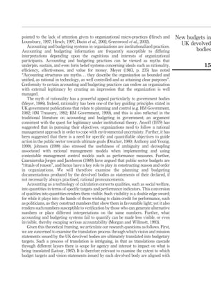 pointed to the lack of attention given to organizational micro-practices (Hirsch and
Lounsbury, 1997; Hirsch, 1997; Dacin et al., 2002; Greenwood et al., 2002).
Accounting and budgeting systems in organizations are institutionalized practices.
Accounting and budgeting information are frequently susceptible to differing
interpretations depending upon the cognitions and interests of organizational
participants. Accounting and budgeting practices can be viewed as myths that
underpin, sustain, and even form belief systems concerning ideals such as rationality,
efﬁciency, effectiveness, and value for money. Meyer (1983, p. 235) has noted
“Accounting structures are myths. . . they describe the organization as bounded and
uniﬁed, as rational in technology, as well controlled and as attaining clear purposes”.
Conformity to certain accounting and budgeting practices can endow an organization
with external legitimacy by creating an impression that the organization is well
managed.
The myth of rationality has a powerful appeal particularly to government bodies
(Meyer, 1986). Indeed, rationality has been one of the key guiding principles stated in
UK government publications that relate to planning and control (e.g. HM Government,
1982; HM Treasury, 1992; HM Government, 1999), and this is also reﬂected in the
traditional literature on accounting and budgeting in government; an argument
consistent with the quest for legitimacy under institutional theory. Ansoff (1979) has
suggested that in pursuing their objectives, organizations need to follow a rational
management approach in order to cope with environmental uncertainty. Further, it has
been suggested that there is a need for speciﬁc and quantiﬁable objectives to guide
action in the public sector towards ultimate goals (Drucker, 1980; Anthony and Young,
1999). Johnsen (1999) also stressed the usefulness of ambiguity and decoupling
associated with rational management models when implementing and using
contestable management control models such as performance measures. Further,
Czarniawska-Jorges and Jacobsson (1989) have argued that public sector budgets are
“rituals of reason”, and hence have a key role to play in constructing reason and order
in organizations. We will therefore examine the planning and budgeting
documentations produced by the devolved bodies as statements of their declared, if
not necessarily always practised, rational pronouncements.
Accounting as a technology of calculation converts qualities, such as social welfare,
into quantities in terms of speciﬁc targets and performance indicators. This conversion
of qualities into quantities renders them visible. Such visibility is a double edge sword;
for while it plays into the hands of those wishing to claim credit for performance, such
as politicians, as they construct numbers that show them in favourable light; yet it also
renders such numbers susceptible to veriﬁcation by those who can generate alternative
numbers or place different interpretations on the same numbers. Further, what
accounting and budgeting systems fail to quantify can be made less visible, or even
invisible, thereby escaping serious accountability (Morgan and Willmott, 1993).
Given this theoretical framing, we articulate our research questions as follows. First,
we are concerned to examine the translation process through which vision and mission
statements issued by the UK devolved bodies are ultimately translated into budgetary
targets. Such a process of translation is intriguing, in that as translations cascade
through different layers there is scope for agency and interest to impact on what is
being translated (Latour, 1987). It is therefore relevant to examine the extent to which
budget targets and vision statements issued by each devolved body are aligned with
New budgets in
UK devolved
bodies
15
 