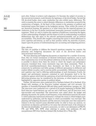 each other. Failure to achieve such alignment, if it becomes the subject of scrutiny in
the external environment, could threaten the legitimacy of devolved bodies. Second, the
UK devolved bodies share some similarities but also exhibit many differences. We
wish to examine the extent to which thematic differences or similarities occurred in the
construction of budgets. At the heart of this concern is the presence of political and
institutional norms that impact on the budgetary process. Thus, within the context of
our theoretical framing, the question is: to what extent has the expected pressure for
conformity in the face of similar institutional isomorphic pressures resulted in similar
responses. Third, we seek to explore the cognition of politicians concerning the degree
of their understanding of budgets and the impact of such an understanding on political
deliberations that take place in the relevant parliament/assembly and on political
accountability. This should offer insights concerning the extent to which differences in
actor cognition and interest, as well as their position within the networks of power,
impact upon the process of institutionalizing new accounting and budgeting practices.
Data collection
The data we mobilize to address the research questions comprise two sources: the
planning and budgeting documents for each of the devolved bodies and
semi-structured interviews.
We treat planning and budgeting documents as important for a number of reasons.
First, they are formal translations of declared institutional aspirations, and as such
their examination may reveal the political ambitions of the devolved bodies. Second, it
is possible to discern from them the extent to which the targets and performance
measures translated from vision statements map onto these statements. Third, in
devolved assemblies/parliaments these documents are likely to be drawn upon
extensively by politicians and lobby groups of different persuasions to deliberate and
conduct debate on policy and to exercise public accountability. Differences in interests
and cognition may lead to differing understandings of such documents. Fourth, the
targets and performance measures contained in such documents tend to be the
yardsticks against which both the aspirations of each devolved body and its success in
delivering promises may be considered by the electorate, or when targets are missed
highlighted by opposition parties in political debate.
Further, 58 interviews were conducted (18 in Northern Ireland, 22 in Scotland, 18 in
Wales) with members of the Executive (cabinet ministers and civil servants, 17),
members of Assembly/Parliament (28) and others (audit institutions, quangos, etc., 13).
The interviews were conducted over a period of 24 months beginning in October 2002.
Each interview lasted between one and one and a half hours, and all interviews were
tape-recorded and transcribed. The interviewees were asked about: the budget and
planning documents, the quality of and frequency of the information received; the extent
to which politicians experienced information overload; the extent to which budgets were
understood by politicians, and the degree to which accountability was exercised. The
planning and budgeting documents and the interview transcripts were then analyzed in
relation to the key research issues identiﬁed earlier. In order to focus our analysis, we
concentrate on education and health as two areas that attracted much of the attention of
the three devolved bodies. To preserve anonymity, we refer to our informants as PNI, PS,
PW, and NPNI, NPS, NPW when referring to quotes from politicians (P) and
non-politicians (NP) from Northern Ireland (NI), Scotland (S) or Wales (W).
AAAJ
20,1
16
 