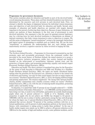 Programme for government documents
This section examines plans for education and health in each of the devolved bodies’
overall planning documents. These plans and their detailed breakdown (see below) are
determined by the executive and civil servants in each devolved body. First, we
attempt to identify the degree of alignment between the individual visions (missions),
aims and objectives of each devolved body for education and health. Second, some
examples of education and health objectives are matched with targets deemed
important in the pursuit of achieving these objectives. Because of space limitations, we
restrict our analysis of these documents to the ﬁrst year of government in each
devolved institution. Our argument is that the quest for gaining external legitimacy
may be a driving force for each devolved institution to demonstrate an element of
internal consistency that links visions (missions) to aims to objectives to targets. We
call this series of alignments “nested translations” owing to the seemingly hierarchical
and logical nature of attempting to establish such an orderly link. We use the term
“translations” to emphasize the understanding that any such linking process
inadvertently involves a cognitive exercise by those involved in forging the link.
Northern Ireland
The Northern Ireland Executive – Programme for Government is presented as one that
promotes open and accountable government. Given the communal conﬂict that
prevailed in the recent history of Northern Ireland, the stated mission is to secure a
peaceful, cohesive, inclusive, prosperous, stable, just, society, learned and healthy
founded on the achievement of reconciliation, tolerance, mutual trust, and the
protection of human rights, and promoting partnership, equality and mutual respect
(Foreword, Northern Ireland Executive, 2001a).
Education and health: The above mission is translated into aims for the Executive:
At the outset of both Investing in Education and Skills and Working for a Healthier
People (Northern Ireland Executive, 2001), the topics are brieﬂy introduced before
stating what the priorities for the Executive are. Attention is drawn to the central role
of education and training, “not only for their social impact, but also as major engines of
our economy” (Northern Ireland Executive, 2001, p. 14) by developing skill/knowledge
and gaining employment. The mission empahsizes: “the strong links between healthy
citizens, healthy communities and a healthy economy within our society” (Northern
Ireland Executive, 2001, p. 31), with the aim of reducing health inequalities, promoting
public safety and healthy living.
In education, it is stated that while 57 percent of year 12 pupils achieved 5 þ GCSEs
(General Certiﬁcate of Secondary Education) A* - C in 1999/2000, and this proportion has
been rising over time, it needs to rise still further, particularly for socially disadvantaged
pupils where only 31 percent achieved 5 þ GCSE at A*-C. Similarly, while the
proportion of pupils who do not achieve any GCSEs has dropped to 3.6 percent in
1999/2000, with the aim to reduce it further, particularly among the less well off groups
for whom the ﬁgure was 11 percent (Northern Ireland Executive, 2001, p. 42). It is also
indicated that surveys showed “19 percent of the existing workforce with few or no
formal qualiﬁcations, and 24 percent of adult population perform at the lowest levels of
literacy, with commitment to taking action to tackle these problems”. In the case of
health, similar targets were stated, e.g. by 2003 to achieve a 20 percent reduction on the
1996 level in the number of high and medium severity water pollution incidents, and to
New budgets in
UK devolved
bodies
17
 