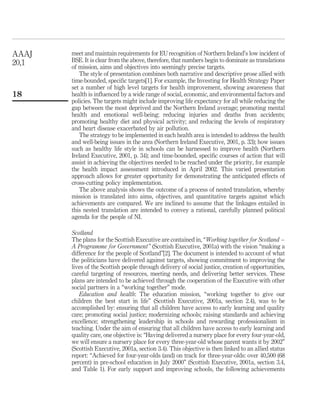 meet and maintain requirements for EU recognition of Northern Ireland’s low incident of
BSE. It is clear from the above, therefore, that numbers begin to dominate as translations
of mission, aims and objectives into seemingly precise targets.
The style of presentation combines both narrative and descriptive prose allied with
time-bounded, speciﬁc targets[1]. For example, the Investing for Health Strategy Paper
set a number of high level targets for health improvement, showing awareness that
health is inﬂuenced by a wide range of social, economic, and environmental factors and
policies. The targets might include improving life expectancy for all while reducing the
gap between the most deprived and the Northern Ireland average; promoting mental
health and emotional well-being; reducing injuries and deaths from accidents;
promoting healthy diet and physical activity; and reducing the levels of respiratory
and heart disease exacerbated by air pollution.
The strategy to be implemented in each health area is intended to address the health
and well-being issues in the area (Northern Ireland Executive, 2001, p. 33); how issues
such as healthy life style in schools can be harnessed to improve health (Northern
Ireland Executive, 2001, p. 34); and time-bounded, speciﬁc courses of action that will
assist in achieving the objectives needed to be reached under the priority, for example
the health impact assessment introduced in April 2002. This varied presentation
approach allows for greater opportunity for demonstrating the anticipated effects of
cross-cutting policy implementation.
The above analysis shows the outcome of a process of nested translation, whereby
mission is translated into aims, objectives, and quantitative targets against which
achievements are compared. We are inclined to assume that the linkages entailed in
this nested translation are intended to convey a rational, carefully planned political
agenda for the people of NI.
Scotland
The plans for the Scottish Executive are contained in, “Working together for Scotland –
A Programme for Government” (Scottish Executive, 2001a) with the vision “making a
difference for the people of Scotland”[2]. The document is intended to account of what
the politicians have delivered against targets, showing commitment to improving the
lives of the Scottish people through delivery of social justice, creation of opportunities,
careful targeting of resources, meeting needs, and delivering better services. These
plans are intended to be achieved through the cooperation of the Executive with other
social partners in a “working together” mode.
Education and health: The education mission, “working together to give our
children the best start in life” (Scottish Executive, 2001a, section 2.4), was to be
accomplished by: ensuring that all children have access to early learning and quality
care; promoting social justice; modernizing schools; raising standards and achieving
excellence; strengthening leadership in schools and rewarding professionalism in
teaching. Under the aim of ensuring that all children have access to early learning and
quality care, one objective is: “Having delivered a nursery place for every four-year-old,
we will ensure a nursery place for every three-year-old whose parent wants it by 2002”
(Scottish Executive, 2001a, section 3.4). This objective is then linked to an allied status
report: “Achieved for four-year-olds (and) on track for three-year-olds: over 40,500 (68
percent) in pre-school education in July 2000” (Scottish Executive, 2001a, section 3.4,
and Table 1). For early support and improving schools, the following achievements
AAAJ
20,1
18
 