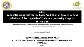 Artikel
Prognostic Indicators for the Early Prediction of Severe Dengue
Infection: A Retrospective Study in a University Hospital
in Thailand
Muhammad Luthfi Taufik
DEPARTEMEN ILMU KESEHATAN ANAK
RS DR.SOETOMO/FAKULTAS KEDOKTERAN UNIVERSITAS AIRLANGGA
SURABAYA
2023
Mayuna Srisuphanunt , Palakorn Puttaruk, Nateelak Kooltheat, Gerd Katzenmeier, dan Polrat Wilairatana
Tropical Medicine and Infectious Disease 2022
 