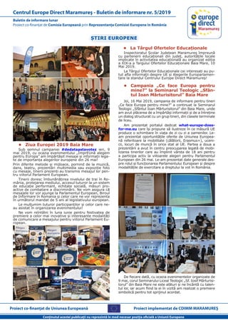 Proiect co-finanţat de Uniunea Europeană
Conţinutul acestei publicaţii nu reprezintă în mod necesar poziţia oficială a Uniunii Europene
Buletin de informare lunar
Proiect co-finanţat de Comisia Europeană prin Reprezentanţa Comisiei Europene în România
Centrul Europe Direct Maramureş - Buletin de informare nr. 5/2019
Proiect implementat de CDIMM MARAMUREŞ
ȘTIRI EUROPENE
•	 Ziua Europei 2019 Baia Mare
Sub semnul campaniei #dedataastavotez ieri, 9
mai 2019, cu ocazia evenimentului „ÎmprEUnă alegem
pentru EUropa” am împărtășit mesaje și informații lega-
te de importanța alegerilor europene din 26 mai!
Prin diferite metode și mijloace, pornind de la muzică,
dans, teatru, prezentări multimedia sau expoziție foto
cu mesaje, tinerii prezenți au transmis mesajul lor pen-
tru viitorul Parlament European.
Tinerii doresc îmbunănățirea nivelului de trai în Ro-
mânia, protejarea mediului, accesul tuturor la un sistem
de educație performant, echitate socială, măsuri pro-
active de combatare a discriminării. Ne vom asigura că
mesajele lor vor ajunge la Parlamentul European, Biroul
de Informare în Romania și celor care ne vor reprezenta
în următorul mandat de 5 ani al legislativului european.
Le mulțumim tuturor participanților și celor care ne-
au asistat în organizarea evenimentului!
Ne vom reîntâlni în luna iunie pentru festivatea de
premiere a celor mai inovative și interesante modalități
de comunicare a mesajului pentru viitorul Parlament Eu-
ropean.
•	 La Târgul Ofertelor Educaționale
Inspectoratul Școlar Județean Maramureș împreună
cu partenerii educaționali din județ, autoritățile locale
implicate în activitatea educațională au organizat ediția
a XIX-a a Targului Ofertelor Educaționale Baia Mare, 10
Mai 2019.
La Târgul Ofertelor Educaționale cei interesați au pu-
tut afla informații despre UE și Alegerile Europarlamen-
tare la standul Centrului Europe Direct Maramureș!
•	 Campania „Ce face Europa pentru
mine?” la Seminarul Teologic „Sfân-
tul Ioan Mărturisitorul” Baia Mare
Joi, 16 Mai 2019, campania de informare pentru tineri
„Ce face Europa pentru mine?” a continuat la Seminarul
Teologic „Sfântul Ioan Mărturisitorul” din Baia Mare, unde
am avut plăcerea de a împărtăși informații și de a întreține
un dialog structurat cu un grup tineri, din clasele terminale
de liceu.
Am prezentat portalul dedicat what-europe-does-
for-me.eu care îşi propune să ilustreze în ce măsură UE
produce o schimbare în viaţa de zi cu zi a oamenilor. Le-
am prezentat oportunitățile oferite de Uniunea Europea-
nă referitoare la mobilitate (călătorii, Erasmus+), uceni-
cii, locuri de muncă în orice stat al UE. Partea a doua a
prezentării a avut în centru preocuparea legată de mobi-
lizarea tinerilor care au împlinit vârsta de 18 ani pentru
a participa activ la viitoarele alegeri pentru Parlamentul
European din 26 mai. Le-am prezentat date generale des-
pre rolul și funcționarea Parlamentului European și despre
modalitățile de exercitare a dreptului la vot în România.
De fiecare dată, cu ocazia evenimentelor organizate de
9 mai, corul Seminarului Liceal Teologic „Sf. Iosif Mărturisi-
torul” din Baia Mare ne este alături și ne încântă cu talen-
tul lor, iar acum fiind la ei în vizită am realizat o premiere
simbolică pentru tot sprijinul acordat.
 