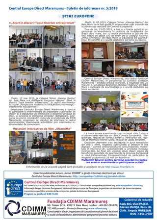 Centrul Europe Direct Maramureş
Bd.Traian 9/16, 430211 Baia Mare; tel/fax:+40-262-224.870, 222.409; e-mail: europedirect@cdimm.org; www.europedirect.cdimm.org.
Informaţii despre Uniunea Europeană; informaţii despre surse de finanţare; organizare de seminarii pe teme europene;
transmiterea reacţiilor primite de la cetăţeni cu privire la Uniunea Europeană.
Program cu publicul: 9.00-16.00
Fundaţia CDIMM Maramureş
Bd. Traian 9/16, 430211 Baia Mare; tel/fax: +40-262-224.870,
222.409; e-mail: cdimm@cdimm.org; www.cdimm.org
Consultanţăînafaceri,organizareadecursuri/seminarii;planurideafaceri
şi studii de fezabilitate; administrare programe/proiecte; editură.
Maramureş
Colectivul de redacţie
Radu BIG, Vlad PASCU,
Răzvan MANȚA, Radu LU-
CIAN , Angela MUREȘAN
ISSN - 1454 -7007
Colecţia publicaţiei lunare „Jurnal CDIMM” o găsiţi în format electronic pe site-ul
Centrului Europe Direct Maramureş: http://europedirect.cdimm.org/jurnalul-cdimm
Centrul Europe Direct Maramureş - Buletin de informare nr. 5/2019
ȘTIRI EUROPENE
•	„Start în afaceri! Topul tinerilor antreprenori”
Vineri, 17 mai 2019, la Colegiul Tehnic „George Barițiu”
din Baia Mare s-a desfășurat concursul național „Start în
afaceri! Topul tinerilor antreprenori”, în cadrul evenimentu-
lui școlar „Perspective moderne în învățământul tehnologic -
Interferențe educaționale”.
Implicarea Centrului Europe Direct Maramureş a constat
în participare la evenimentele de prezentare a planurilor de
afaceri şi a standurilor de promovare a afacerilor propuse de
elevi, la jurizarea şi premierea echipelor câştigătoare, acor-
darea de premii constând în materiale promoţionale ale CIED
Maramureş, organizare de standuri de informare în cadrul
evenimentelor, diseminarea activităţilor prin intermediul in-
strumentelor de comunicare.
Vizionări interactive de film „EUandMe”
Marți, 21.05.2019, Colegiul Tehnic „George Barițiu” din
Baia Mare ne-a fost gazdă în organizarea unei vizionări de
scurtmetraje realizate de Comisia Europeană.
Ziua de Joi, 23.05.2019, a fost o zi foarte activă în or-
ganizarea de evenimente în unitățile de învățământ din
orașul Baia Mare, dar cu multă deschidere și plăcere am
fost alături de peste 100 de tineri de la Colegiul Național
„Mihai Eminescu” din Baia Mare la vizionarea de scurtme-
traje #EUandME și o scurtă dezbatere pe teme europene.
Centrul Europe Direct Maramureş, din cadrul Fundației
CDIMM Maramureș, în parteneriat cu Consiliul Județean
Maramureș – entitate afiliată în proiect, a organizat ieri, 23
mai 2019, la Colegiul Economic „Nicolae Titulescu” din Baia
Mare o vizionare de scurtmetraje și o scurtă dezbatere pe
teme europene.
La toate aceste evenimente s-au vizionat câte 3 dintre
scurtmetrajele realizate de către Comisia Europeană: Sin-
guraticul, regizat de Tomasz Konecki; Pensiunea vie, regi-
zat de Matthias Hoene; Oona, regizat de Zaida Bergroth.
Discuțiile ulterioare s-au desfășurat în jurul tematicilor
din cele 3 filme, respectiv oportunități și drepturi în era
digitală – comerț online/drepturile consumatorilor, mobili-
tate în interiorul UE, sustenabilitate și protecția mediului
înconjurător. La final am vizionat două clipuri legate de
beneficiile garantate de apartenența la Uniunea Europeană
și rolul Parlamentului European/modul de participare la
alegerile de duminică 26 mai din România!
Mulțumim tuturor pentru sprijinul acordat în realiza-
rea acestor evenimente și participarea activă!
Informațiile de pe această pagină sunt preluate și adaptate de pe http://www.finantare.ro
 