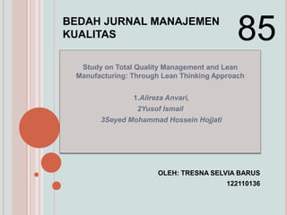 BEDAH JURNAL MANAJEMEN
KUALITAS                                    85
  Study on Total Quality Management and Lean
 Manufacturing: Through Lean Thinking Approach


                1.Alireza Anvari,
                 2Yusof Ismail
       3Seyed Mohammad Hossein Hojjati




                       OLEH: TRESNA SELVIA BARUS
                                         122110136
 