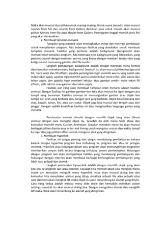 Maka akan muncul dua pilihan untuk masing-masing. Untuk suara (sounds) akan muncul
sounds from file dan sounds from Gallery demikian pula untuk movies akan muncul
pilihan Movies from file atau Movies from Gallery. Pemrogram tinggal memilih jenis file
yang akan dimasukkan.
2. Membuat tampilan menarik
Tampilan yang manarik akan meningkatkan minat dan motivasi pembelajar
untuk menjalankan program. Ada beberapa fasilitas yang disediakan untuk membuat
tampilan menarik. Fasilitas yang pertama adalah background. Background akan
memperindah tampilan program. Ada beberapa jenis background yang ditawarkan, yang
pertama adalah dengan memberi warna, yang kedua dengan memberi tekstur dan yang
ketiga adalah memasang gambar dari file sendiri.
Langkah pemasangan background adalah dengan menekan menu format
dan kemudian menekan menu background. Sesudah itu akan muncul pilihan background
fill, more color dan fill effects. Apabila pemrogram ingin memilih warna yang sudah ada
maka tekan apply, apabila ingin memilih warna sendiri tekan more color, pilih warna dan
tekan apply, dan apabila ingin memberi tekstur atau gambar sendiri maka tekan fill
effects, pilih tekstur atau gambar dan tekan apply.
Fasilitas lain yang akan membuat tampilan lebih menarik adalah fasilitas
animasi. Dengan fasilitas ini gambar-gambar dan teks akan muncul ke layar dengan cara
tampil yang bervariasi. Fasilitas animasi ini memungkinkan gambar atau objek lain
tampil dari arah yang berbeda atau dengan cara yang berbeda. Objek bisa melayang dari
atas, bawah, kanan, kiri, atau dari sudut. Objek juga bisa muncul dari tengah atau dari
pinggir. Dengan sedikit kreatifitas fasilitas ini bisa menghasilkan language games yang
menarik.
Pembuatan animasi dimulai dengan memilih objek yang akan dibuat
animasi dengan cara mengklik objek itu. Sesudah itu pilih menu Slide Show dan
kemudian memilih menu Custom Animation. Sesudah menekan menu itu akan muncul
berbagai pilihan diantaranya order and timing untuk mengatur urutan dan waktu tampil
ke layar dan juga pilihan effects untuk mengatur efek yang diinginkan.
3. Membuat Hyperlink
Fasilitas ini sangat penting dan sangat mendukung pembelajaran bahasa
karena dengan hyperlink program bisa terhubung ke program lain atau ke jaringan
internet. Hyperlink atau hubungan dalam satu program akan memungkinkan programer
memberikan umpan balik secara langsung terhadap proses pembelajaran. Hubungan
dengan program lain akan memperkaya fasilitas yang mendukung pembelajaran dan
hubungan dengan internet akan membuka berbagai kemungkinan pembelajaran yang
lebih luas, pribadi dan otentik.
Langkah pembuatan hyuperlink adalah dengan memilih objek yang akan
kita link ke program lain atau internet. Sesudah kita memilih objek kita mengklik menu
insert dan kemudian mengklik menu hyperlink maka akan muncul dialog box dan
kemudian kita menuliskan alamat yang dituju misalnya sebuah file atau sebuah situs
web dan kemudian mengklik OK maka objek itu akan tersambung ke alamat yang ditulis.
Cara yang kedua adalah melalui menu slide show dan kemudian menekan action
settings, sesudah itu akan muncul dialog box. Dengan mengisikan alamat dan mengklik
OK maka objek akan tersambung ke alamat yang diinginkan.
 