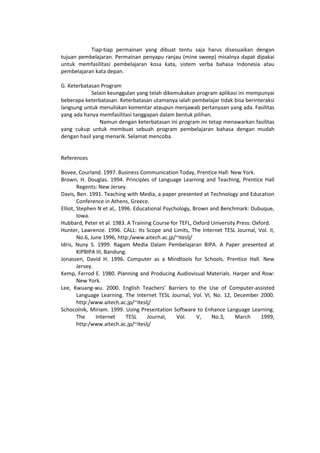 Tiap-tiap permainan yang dibuat tentu saja harus disesuaikan dengan
tujuan pembelajaran. Permainan penyapu ranjau (mine sweep) misalnya dapat dipakai
untuk memfasilitasi pembelajaran kosa kata, sistem verba bahasa Indonesia atau
pembelajaran kata depan.
G. Keterbatasan Program
Selain keunggulan yang telah dikemukakan program aplikasi ini mempunyai
beberapa keterbatasan. Keterbatasan utamanya ialah pembelajar tidak bisa berinteraksi
langsung untuk menuliskan komentar ataupun menjawab pertanyaan yang ada. Fasilitas
yang ada hanya memfasilitasi tanggapan dalam bentuk pilihan.
Namun dengan keterbatasan ini program ini tetap menawarkan fasilitas
yang cukup untuk membuat sebuah program pembelajaran bahasa dengan mudah
dengan hasil yang menarik. Selamat mencoba.
References
Bovee, Courland. 1997. Business Communication Today, Prentice Hall: New York.
Brown, H. Douglas. 1994. Principles of Language Learning and Teaching, Prentice Hall
Regents: New Jersey.
Davis, Ben. 1991. Teaching with Media, a paper presented at Technology and Education
Conference in Athens, Greece.
Elliot, Stephen N et al,. 1996. Educational Psychology, Brown and Benchmark: Dubuque,
Iowa.
Hubbard, Peter et al. 1983. A Training Course for TEFL, Oxford University Press: Oxford.
Hunter, Lawrence. 1996. CALL: Its Scope and Limits, The Internet TESL Journal, Vol. II,
No.6, June 1996, http:/www.aitech.ac.jp/~iteslj/
Idris, Nuny S. 1999. Ragam Media Dalam Pembelajaran BIPA. A Paper presented at
KIPBIPA III, Bandung.
Jonassen, David H. 1996. Computer as a Mindtools for Schools. Prentice Hall. New
Jersey.
Kemp, Ferrod E. 1980. Planning and Producing Audiovisual Materials. Harper and Row:
New York.
Lee, Kwuang-wu. 2000. English Teachers’ Barriers to the Use of Computer-assisted
Language Learning. The Internet TESL Journal, Vol. VI, No. 12, December 2000.
http:/www.aitech.ac.jp/~iteslj/
Schocolnik, Miriam. 1999. Using Presentation Software to Enhance Language Learning.
The Internet TESL Journal, Vol. V, No.3, March 1999,
http:/www.aitech.ac.jp/~iteslj/
 