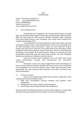 BAB I
PENDAHULUAN
Andres : Yanarahwana.multiply.com
Email : yanz_4cobain@yahoo.com
Contax : 085285982623
Student University UPI
Live on Cilegon Banten Indonesia
1.1 Latar belakang masalah
Perkembangan Ilmu Pengetahuan dan Teknologi (IPTEK) dewasa ini sangat
besar. Seiring dengan perkembangan IPTEK tersebut sistem pendidkan, dalam kurikulum
2004 atau yang sering kita sebut Kurikulum Berbasis Kompetensi (KBK) merupakan
sistem yang sangat berperan untuk menyiapkan siswa supaya dapat menguasai dan
mengikuti perkembangan IPTEK.
Prose pembelajaran di SD lebih bergantung pada kondisi sekolah, baik yang
menyangkut metode maupun media pembelajarannya. Secara umum pembelajaran di
SD masih disampaikan secara konvensional , dalam arti masih didominasi ceramah
kalaupun ada diskusi durasi masih kecil, hanya sedikit sekolah yang menetapkan metode
pendekatan ilmiah seperti praktekum ataupun demonstrasi. Semua itu terkendala pada
keterbatasan media, apalagi SD di daerah terpencil. Keadaan ini membuat guru sains
mengandalkan sepenuhnya pada buku paket yang bersumber dari Dinas Pendidikan
Nasional atau Departemen Pendidikan, atau buku teks lain.
Salah satu kesulitan siswa mempelajari ilmu di SD adalah siswa kurang
mampu memperhatikan hubungan antar konsep-konsep saat memecahkan
permasalahn.
Berdasarkan uraian di atas yang menggambarkan kondisi pembelajaran di
SD perlu kiranya dilakukan perbaikan-perbaikan dan inovasi-inovasi untuk memperbaiki
mutu pembelajaran sain di SD yaitu dengan mencari media yang baik dalam proses
penyampaian ilmu yang sekiranya dapat membantu siswa dalam memahami suatu
konsep pembelajaran.
1.2 Perumusan masalah
Secara umum, kendala yang di hadapi oleh guru dalam menggunakan media
yang tepat guna dalam pembelajaran yaitu :
1. Bagai mana memanfaatkan kemajuan teknologi untuk dijadikan media
pembelajaran.
2. Menggunakan alam sekitar sebagai media pembelajaran
3. memanfaatkan koran/majalah sebagai media pembelajaran
Sekirannya tiga hal tersebutlah yang akan kami bahas dalam makalah ini, semoga dapat
diterapkan dan juga menjadi bahan pertimbangan saat nanti praktik dilapangan.
 