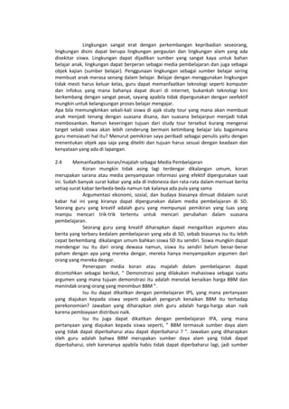 Lingkungan sangat erat dengan perkembangan kepribadian seseorang,
lingkungan disini dapat berupa lingkungan pergaulan dan lingkungan alam yang ada
disekitar siswa. Lingkungan dapat dijadikan sumber yang sangat kaya untuk bahan
belajar anak, lingkungan dapat berperan sebagai media pembelajaran dan juga sebagai
objek kajian (sumber belajar). Penggunaan lingkungan sebagai sumber belajar sering
membuat anak merasa senang dalam belajar. Belajar dengan menggunakan lingkungan
tidak mesti harus keluar kelas, guru dapat memanfaatkan teknologi seperti komputer
dan infokus yang mana bahanya dapat dicari di internet, bukankah teknologi kini
berkembang dengan sangat pesat, sayang apabila tidak dipergunakan dengan seefektif
mungkin untuk kelangsungan proses belajar mengajar.
Apa bila memungkinkan sekali-kali siswa di ajak study tour yang mana akan membuat
anak menjadi tenang dengan suasana disana, dan suasana belajarpun menjadi tidak
membosankan. Namun keseringan tujuan dari study tour tersebut kurang mengenai
target sebab siswa akan lebih cenderung bermain ketimbang belajar lalu bagaimana
guru mensiasati hal itu? Menurut pemikiran saya peribadi sebagai penulis yaitu dengan
menentukan objek apa saja yang diteliti dan tujuan harus sesuai dengan keadaan dan
kenyataan yang ada di lapangan.
2.4 Memanfaatkan koran/majalah sebagai Media Pembelajaran
Koran mungkin tidak asing lagi terdengar dikalangan umum, koran
merupakan sarana atau media penyampaian informasi yang efektif dipergunakan saat
ini. Sudah banyak surat kabar yang ada di Indonesia dan rata-rata dalam memuat berita
setiap surat kabar berbeda-beda namun tak kalanya ada pula yang sama
Argumentasi ekonomi, sosial, dan budaya biasanya dimuat didalam surat
kabar hal ini yang kiranya dapat dipergunakan dalam media pembelajaran di SD.
Seorang guru yang kreatif adalah guru yang mempunyai pemikiran yang luas yang
mampu mencari trik-trik tertentu untuk mencari perubahan dalam suasana
pembelajaran.
Seorang guru yang kreatif diharapkan dapat mengaitkan argumen atau
berita yang terbaru kedalam pembelajaran yang ada di SD, sebab biasanya isu itu lebih
cepat berkembang dikalangan umum bahkan siswa SD itu sendiri. Siswa mungkin dapat
mendengar isu itu dari orang dewasa namun, siswa itu sendiri belum benar-benar
paham dengan apa yang mereka dengar, mereka hanya menyampaikan argumen dari
orang yang mereka dengar.
Penerapan media koran atau majalah dalam pembelajaran dapat
dicontohkan sebagai berikut, ” Demonstrasi yang dilakukan mahasiswa sebagai suatu
argumen yang mana tujuan demonstrasi itu adalah menolak kenaikan harga BBM dan
menindak orang-orang yang menimbun BBM ”.
Isu itu dapat dikaitkan dengan pembelajaran IPS, yang mana pertanyaan
yang diajukan kepada siswa seperti apakah pengaruh kenaikan BBM itu terhadap
perekonomian? Jawaban yang diharapkan oleh guru adalah harga-harga akan naik
karena pembiayaan distribusi naik.
Isu itu juga dapat dikaitkan dengan pembelajaran IPA, yang mana
pertanyaan yang diajukan kepada siswa seperti, ” BBM termasuk sumber daya alam
yang tidak dapat diperbaharui atau dapat diperbaharui ? ”. Jawaban yang diharapkan
oleh guru adalah bahwa BBM merupakan sumber daya alam yang tidak dapat
diperbaharui, oleh karenanya apabila habis tidak dapat diperbaharui lagi, jadi sumber
 