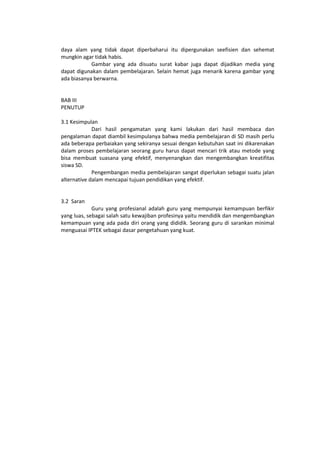 daya alam yang tidak dapat diperbaharui itu dipergunakan seefisien dan sehemat
mungkin agar tidak habis.
Gambar yang ada disuatu surat kabar juga dapat dijadikan media yang
dapat digunakan dalam pembelajaran. Selain hemat juga menarik karena gambar yang
ada biasanya berwarna.
BAB III
PENUTUP
3.1 Kesimpulan
Dari hasil pengamatan yang kami lakukan dari hasil membaca dan
pengalaman dapat diambil kesimpulanya bahwa media pembelajaran di SD masih perlu
ada beberapa perbaiakan yang sekiranya sesuai dengan kebutuhan saat ini dikarenakan
dalam proses pembelajaran seorang guru harus dapat mencari trik atau metode yang
bisa membuat suasana yang efektif, menyenangkan dan mengembangkan kreatifitas
siswa SD.
Pengembangan media pembelajaran sangat diperlukan sebagai suatu jalan
alternative dalam mencapai tujuan pendidikan yang efektif.
3.2 Saran
Guru yang profesianal adalah guru yang mempunyai kemampuan berfikir
yang luas, sebagai salah satu kewajiban profesinya yaitu mendidik dan mengembangkan
kemampuan yang ada pada diri orang yang dididik. Seorang guru di sarankan minimal
menguasai IPTEK sebagai dasar pengetahuan yang kuat.
 