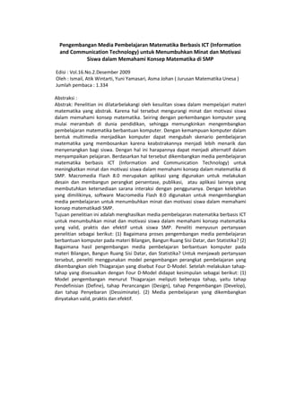 Pengembangan Media Pembelajaran Matematika Berbasis ICT (Information
and Communication Technology) untuk Menumbuhkan Minat dan Motivasi
Siswa dalam Memahami Konsep Matematika di SMP
Edisi : Vol.16.No.2.Desember 2009
Oleh : Ismail, Atik Wintarti, Yuni Yamasari, Asma Johan ( Jurusan Matematika Unesa )
Jumlah pembaca : 1.334
Abstraksi :
Abstrak: Penelitian ini dilatarbelakangi oleh kesulitan siswa dalam mempelajari materi
matematika yang abstrak. Karena hal tersebut mengurangi minat dan motivasi siswa
dalam memahami konsep matematika. Seiring dengan perkembangan komputer yang
mulai merambah di dunia pendidikan, sehingga memungkinkan mengembangkan
pembelajaran matematika berbantuan komputer. Dengan kemampuan komputer dalam
bentuk multimedia menjadikan komputer dapat mengubah skenario pembelajaran
matematika yang membosankan karena keabstrakannya menjadi lebih menarik dan
menyenangkan bagi siswa. Dengan hal ini harapannya dapat menjadi alternatif dalam
menyampaikan pelajaran. Berdasarkan hal tersebut dikembangkan media pembelajaran
matematika berbasis ICT (Information and Communication Technology) untuk
meningkatkan minat dan motivasi siswa dalam memahami konsep dalam matematika di
SMP. Macromedia Flash 8.0 merupakan aplikasi yang digunakan untuk melakukan
desain dan membangun perangkat persentase, publikasi, atau aplikasi lainnya yang
membutuhkan ketersediaan sarana interaksi dengan penggunanya. Dengan kelebihan
yang dimilikinya, software Macromedia Flash 8.0 digunakan untuk mengembangkan
media pembelajaran untuk menumbuhkan minat dan motivasi siswa dalam memahami
konsep matematikadi SMP.
Tujuan penelitian ini adalah menghasilkan media pembelajaran matematika berbasis ICT
untuk menumbuhkan minat dan motivasi siswa dalam memahami konsep matematika
yang valid, praktis dan efektif untuk siswa SMP. Peneliti menyusun pertanyaan
penelitian sebagai berikut: (1) Bagaimana proses pengembangan media pembelajaran
berbantuan komputer pada materi Bilangan, Bangun Ruang Sisi Datar, dan Statistika? (2)
Bagaimana hasil pengembangan media pembelajaran berbantuan komputer pada
materi Bilangan, Bangun Ruang Sisi Datar, dan Statistika? Untuk menjawab pertanyaan
tersebut, peneliti menggunakan model pengembangan perangkat pembelajaran yang
dikembangkan oleh Thiagarajan yang disebut Four D-Model. Setelah melakukan tahap-
tahap yang disesuaikan dengan Four D-Model didapat kesimpulan sebagai berikut: (1)
Model pengembangan menurut Thiagarajan meliputi beberapa tahap, yaitu tahap
Pendefinisian (Define), tahap Perancangan (Design), tahap Pengembangan (Develop),
dan tahap Penyebaran (Dessiminate). (2) Media pembelajaran yang dikembangkan
dinyatakan valid, praktis dan efektif.
 