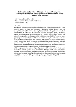 Sosialisasi Media Permainan Dakon pada Guru untuk Meningkatkan
Kemampuan dalam Proses Pembelajaran Matematika Siswa Kelas IV SDN
Tembok Dukuh I Surabaya
Edisi : Volume 5, No. 3, Mei 2008
Oleh : Supriyono ( Universitas Negeri Surabaya )
Jumlah pembaca : 372
Abstraksi :
HW Fowler (dalam Suyitno,1985:736) mendefinisikan bahwa â€œmathematics is the
abstract science of space and numberâ€•. Sedangkan Marshal Walker (1955:115)
menyatakan bahwa â€œmathematics may be defined as the study of abstract and their
interrelations.â€• Menurut The American Educator Ecyclopedia (1955) disebutkan
bahwa â€œmathematics : an inclusive term for a number of branches of learning that
deal with magnitudes, number, quantities, and their relationshipâ€•. Permainan dalam
pembelajaran matematika di sekolah bukan untuk menerangkan melainkan suatu cara
atau teknik untuk mempelajari atau membina keterampilan dari suatu materi tertentu.
Secara umum cocok untuk membantu mempelajari fakta dan keterampilan. Beberapa
pakar pendidikan mengatakan bahwa tujuan utama digunakan permainan dalam
pembelajaran matematika adalah untuk memberikan motivasi kepada guru dan siswa
sebagai upaya peningkatan kualitas dalam proses pembelajaran di kelas.
Alat peraga permainan dakon dapat digunakan untuk memudahkan siswa dalam
memahami konsep operasi hitung penjumlahan bilangan bulat, yaitu penjumlahan
bilangan bulat positif dengan bilangan bulat positif, penjumlahan bilangan bulat negatif
dengan bilangan bulat negatif, penjumlahan bilangan bulat positif dengan bilangan bulat
negatif, dan penjumlahan bilangan bulat negatif dengan bilangan bulat positif.
 