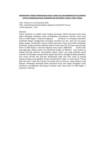 PENERAPAN TEKNIK PERMAINAN KERJA SAMA DALAM BIMBINGAN KELOMPOK
UNTUK MENINGKATKAN KEMAMPUAN INTERAKSI SOSIAL PADA SISWA
Edisi : Volume 11 no 2 Desember 2010
Oleh : Donik Restyowati dan Najlatun Naqiyah ( Prodi BK FIP Unesa )
Jumlah pembaca : 1.137
Abstraksi :
Tujuan penelitian ini adalah untuk menguji penerapan teknik permainan kerja sama
dalam bimbingan kelompok untukt meningkatkan kemampuan interaksi sosial siswa
kelas X-3 SMA Negeri 1 Sukomoro Nganjuk. Penelitian ini merupakan penelitian
kuantitatif dengan menggunakan rancangan penelitian pre test post test one group
dasign dengan memberikan tretmen (teknik permainan kerja sama dalam bimbingan
kelompok). Subjek penelitian dilakukan pada 8 orang siswa dari 35 siswa yang ada pada
kelas X-3 SMA Negeri 1 Sukomoro Nganjuk tahun ajaran 2009/2010. Analisis data
yang digunakan adalah analisis non parametrik dengan uji Wilcoxon. Hasil analisis uji
jenjang bertanda wilcoxon menunjukkan bahwa nomor urut yang bertanda positif
sejumlah 36 sedangkan yang bertanda negatif sejumlah 0, sehingga terdapat perbedaan
skor antara pre-test dan post-test. Berdasarkan tabel nilai kritis untuk uji jenjang
wilcoxon dengan taraf signifikan 5% dan N=8 diperoleh T.tabel = 4, oleh karena T.hitung
lebih kecil dari T.tabel (0<1) berarti Ho ditolak dan Ha diterima, maka hipotesis yang
diajukan “Bimbingan kelompok teknik permainan kerja sama dapat diterapkan untuk
membantu meningkatkan kemampuan interaksi sosial siswa kelas X-3 SMA Negeri 1
Sukomoro” diterima.
 