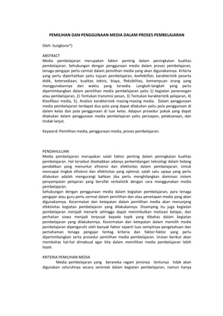 PEMILIHAN DAN PENGGUNAAN MEDIA DALAM PROSES PEMBELAJARAN
Oleh: Sungkono*)
ABSTRACT
Media pembelajaran merupakan faktor penting dalam peningkatan kualitas
pembelajaran. Sehubungan dengan penggunaan media dalam proses pembelajaran,
tenaga pengajar perlu cermat dalam pemilihan media yang akan digunakannya. Kriteria
yang perlu diperhatikan yaitu tujuan pembelajaran, keefektifan, karakteristik peserta
didik, ketersediaan, kualitas teknis, biaya, fleksibilitas, kemampuan orang yang
menggunakannya dan waktu yang tersedia. Langkah-langkah yang perlu
dipertimbangkan dalam pemilihan media pembelajaran yaitu 1) kegiatan penerangan
atau pembelajaran, 2) Tentukan transmisi pesan, 3) Tentukan karakteristik pelajaran, 4)
Klasifikasi media, 5). Analisis karakteristik masing-masing media. Dalam penggunaan
media pembelajaran terdapat dua pola yang dapat dilakukan yaitu pola penggunaan di
dalam kelas dan pola penggunaan di luar kelas. Adapun prosedur pokok yang dapat
dilakukan dalam penggunaan media pembelajaran yaitu persiapan, pelaksanaan, dan
tindak lanjut.
Keyword: Pemilihan media, penggunaan media, proses pembelajaran.
PENDAHULUAN
Media pembelajaran merupakan salah faktor penting dalam peningkatan kualitas
pembelajaran. Hal tersebut disebabkan adanya perkembangan teknologi dalam bidang
pendidikan yang menuntut efisiensi dan efektivitas dalam pembelajaran. Untuk
mencapai tingkat efisiensi dan efektivitas yang optimal, salah satu upaya yang perlu
dilakukan adalah mengurangi bahkan jika perlu menghilangkan dominasi sistem
penyampaian pelajaran yang bersifat verbalistik dengan cara menggunakan media
pembelajaran.
Sehubungan dengan penggunaan media dalam kegiatan pembelajaran, para tenaga
pengajar atau guru perlu cermat dalam pemilihan dan atau penetapan media yang akan
digunakannya. Kecermatan dan ketepatan dalam pemilihan media akan menunjang
efektivitas kegiatan pembelajaran yang dilakukannya. Disamping itu juga kegiatan
pembelajaran menjadi menarik sehingga dapat menimbulkan motivasi belajar, dan
perhatian siswa menjadi terpusat kepada topik yang dibahas dalam kegiatan
pembelajaran yang dilakukannya. Kecermatan dan ketepatan dalam memilih media
pembelajaran dipengaruhi oleh banyak faktor seperti luas sempitnya pengetahuan dan
pemahaman tenaga pengajar tentag kriteria dan faktor-faktor yang perlu
dipertimbangkan serta prosedur pemilihan media pembelajaran. Uraian berikut akan
membahas hal-hal dimaksud agar kita dalam memilihan media pembelajaran lebih
tepat.
KRITERIA PEMILIHAN MEDIA
Media pembelajaran yang beraneka ragam jenisnya tentunya tidak akan
digunakan seluruhnya secara serentak dalam kegiatan pembelajaran, namun hanya
 