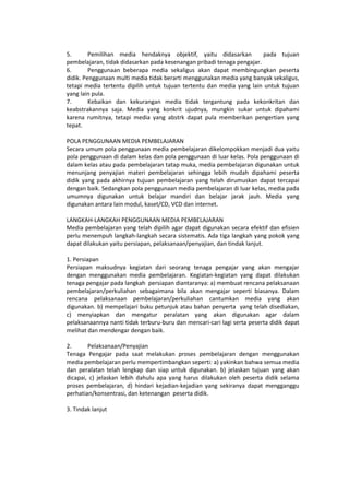 5. Pemilihan media hendaknya objektif, yaitu didasarkan pada tujuan
pembelajaran, tidak didasarkan pada kesenangan pribadi tenaga pengajar.
6. Penggunaan beberapa media sekaligus akan dapat membingungkan peserta
didik. Penggunaan multi media tidak berarti menggunakan media yang banyak sekaligus,
tetapi media tertentu dipilih untuk tujuan tertentu dan media yang lain untuk tujuan
yang lain pula.
7. Kebaikan dan kekurangan media tidak tergantung pada kekonkritan dan
keabstrakannya saja. Media yang konkrit ujudnya, mungkin sukar untuk dipahami
karena rumitnya, tetapi media yang abstrk dapat pula memberikan pengertian yang
tepat.
POLA PENGGUNAAN MEDIA PEMBELAJARAN
Secara umum pola penggunaan media pembelajaran dikelompokkan menjadi dua yaitu
pola penggunaan di dalam kelas dan pola penggunaan di luar kelas. Pola penggunaan di
dalam kelas atau pada pembelajaran tatap muka, media pembelajaran digunakan untuk
menunjang penyajian materi pembelajaran sehingga lebih mudah dipahami peserta
didik yang pada akhirnya tujuan pembelajaran yang telah dirumuskan dapat tercapai
dengan baik. Sedangkan pola penggunaan media pembelajaran di luar kelas, media pada
umumnya digunakan untuk belajar mandiri dan belajar jarak jauh. Media yang
digunakan antara lain modul, kaset/CD, VCD dan internet.
LANGKAH-LANGKAH PENGGUNAAN MEDIA PEMBELAJARAN
Media pembelajaran yang telah dipilih agar dapat digunakan secara efektif dan efisien
perlu menempuh langkah-langkah secara sistematis. Ada tiga langkah yang pokok yang
dapat dilakukan yaitu persiapan, pelaksanaan/penyajian, dan tindak lanjut.
1. Persiapan
Persiapan maksudnya kegiatan dari seorang tenaga pengajar yang akan mengajar
dengan menggunakan media pembelajaran. Kegiatan-kegiatan yang dapat dilakukan
tenaga pengajar pada langkah persiapan diantaranya: a) membuat rencana pelaksanaan
pembelajaran/perkuliahan sebagaimana bila akan mengajar seperti biasanya. Dalam
rencana pelaksanaan pembelajaran/perkuliahan cantumkan media yang akan
digunakan. b) mempelajari buku petunjuk atau bahan penyerta yang telah disediakan,
c) menyiapkan dan mengatur peralatan yang akan digunakan agar dalam
pelaksanaannya nanti tidak terburu-buru dan mencari-cari lagi serta peserta didik dapat
melihat dan mendengar dengan baik.
2. Pelaksanaan/Penyajian
Tenaga Pengajar pada saat melakukan proses pembelajaran dengan menggunakan
media pembelajaran perlu mempertimbangkan seperti: a) yakinkan bahwa semua media
dan peralatan telah lengkap dan siap untuk digunakan. b) jelaskan tujuan yang akan
dicapai, c) jelaskan lebih dahulu apa yang harus dilakukan oleh peserta didik selama
proses pembelajaran, d) hindari kejadian-kejadian yang sekiranya dapat mengganggu
perhatian/konsentrasi, dan ketenangan peserta didik.
3. Tindak lanjut
 