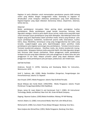 Kegiatan ini perlu dilakukan untuk memantapkan pemahaman peserta didik tentang
materi yang dibahas dengan menggunakan media. Disamping itu kegiatan ini
dimaksudkan untuk mengukur efektivitas pembelajaran yang telah dilakukannya.
Kegiatan-kegiatan yang dapat dilakukan diantaranya diskusi, eksperimen, observasi,
latihan dan tes.
PENUTUP
Media pembelajaran merupakan faktor penting dalam peningkatan kualitas
pembelajaran. Media pembelajaran sangat banyak macamnya, tentunya tidak
digunakan sekaligus. Untuk itu perlu dipilih secara cermat, media mana yang lebih tepat
untuk mencapai tujuan pembelajaran yang telah ditetapkan. Ada beberapa kriteria dan
langkah yang perlu diperhatikan dalam pemilihan media. Kriteria yang dimaksud yaitu
tujuan pembelajaran, keefektifan, karakteristik peserta didik, ketersediaan, kualitas
teknis, biaya, fleksibilitas, kemampuan orang yang menggunakannya dan waktu yang
tersedia. Langkah-langkah yang perlu dipertimbangkan dalam pemilihan media
pembelajaran yaitu kegiatan penerangan atau pembelajaran, Tentukan transmisi pesan,
Tentukan karakteristik pelajaran, Klasifikasi media, dan Analisis karakteristik masing-
masing media. Betapapun baiknya media yang telah dipilih, bila tidak digunakan dengan
baik tentunya tidak banyak manfaatnya. Dalam penggunaan media pembelajaran
terdapat dua pola yang dapat dilakukan yaitu pola penggunaan di dalam kelas dan pola
penggunaan di luar kelas. Adapun prosedur pokok yang dapat dilakukan dalam
penggunaan media pembelajaran yaitu persiapan, pelaksanaan, dan tindak lanjut.
DAFTAR PUSTAKA
Anderson, Ronald H. (1976). Selecting and Developing Media for Instruction,.
Westcounsin: ASTD.
Arief S. Sadiman, dkk. (1990). Media Pendidikan (Pengertian, Pengembangan dan
Pemanfaatannya). Jakarta: CV. Rajawali
Azar Arsyad. (1997). Media Pengajaran. Jakarta: Raja Grafindo Persada.
Basuki Wibawa dan Farida Mukti. (1992/1993). Media Pengajaran. Jakarta: Proyek
Pembinaan Tenaga Kependidikan Dikti Dipdikbud.
Brown, James W, Lewis Robert B, and Harcleroad, Fred F. (1983). AV Instructional:
Technology, Media, and Method. New York: Mc. Graw-Hill Book Company.
Degeng, I Nyoman Sudana. (1993) Media Pendidikan. Malang: FIP IKIP Malang.
Heinich, Robert, Cs. (1982). Instructional Media. New York: John Wiley & Sons.
Mohamad Ali. (1984). Guru Dalam Proses Belajar Mengajar. Bandung: Sinar Baru.
Nana Sudjana dan Ahmad Rivai. (1991). Media Pengajaran. Bandung: Sinar Baru.
 