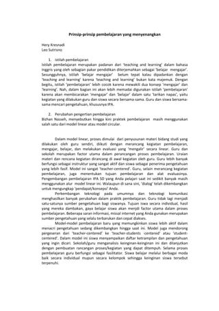 Prinsip-prinsip pembelajaran yang menyenangkan
Hery Kresnadi
Leo Sutrisno
1. istilah pembelajaran
Istilah pembelajaran merupakan padanan dari ‘teaching and learning’ dalam bahasa
Inggris yang oleh sebagian pakar pendidikan diterjemahkan sebagai ‘belajar mengajar’.
Sesungguhnya, istilah ‘belajar mengajar’ belum tepat kalau dipadankan dengan
‘teaching and learning’ karena ‘teaching and learning’ bukan kata majemuk. Dengan
begitu, istilah ‘pembelajaran’ lebih cocok karena mewakili dua konsep ‘mengajar’ dan
‘learning’. Nah, dalam bagian ini akan lebih memadai digunakan istilah ‘pembelajaran’
karena akan membicarakan ‘mengajar’ dan ‘belajar’ dalam satu ‘tarikan napas’, yaitu
kegiatan yang dilakukan guru dan siswa secara bersama-sama. Guru dan siswa bersama-
sama mencari pengetahuan, khususnya IPA.
2. Perubahan pengertian pembelajaran
Bizhan Nasseh, menyebutkan hingga kini praktek pembelajaran masih menggunakan
salah satu dari model linear atau model circular.
Dalam model linear, proses dimulai dari penyusunan materi bidang studi yang
dilakukan oleh guru sendiri, diikuti dengan merancang kegiatan pembelajaran,
mengajar, belajar, dan melakukan evaluasi yang ‘mengalir’ secara linear. Guru dan
sekolah merupakan factor utama dalam perancangan proses pembelajaran. Uraian
materi dan rencana kegiatan dirancang di awal kegiatan oleh guru. Guru lebih banyak
berfungsi sebagai instruktur yang sangat aktif dan siswa sebagai penerima pengetahuan
yang lebih fasif. Model ini sangat ‘teacher-centered’. Guru, selain merancang kegiatan
pembelajaran, juga menentukan tujuan pembelajaran dan alat evaluasinya.
Pengembangan pembelajaran IPA SD yang Anda pelajari saat ini sedikit banyak masih
menggunakan alur model linear ini. Walaupun di sana sini, ‘dialog’ telah dikembangkan
untuk mengungkap ‘pendapat/konsepsi’ Anda.
Perkembangan teknologi pada umumnya dan teknologi komunikasi
menghasilkan banyak perubahan dalam praktik pembelajaran. Guru tidak lagi menjadi
satu-satunya sumber pengetahuan bagi siswanya. Tujuan iswa secara individual, hasil
yang mereka dambakan, gaya belajar siswa akan menjdi factor utama dalam proses
pembelajaran. Beberapa saran informasi, missal internet yang Anda gunakan merupakan
sumber pengetahuan yang selalu terbarukan dan cepat diakses.
Model-model pembelajaran baru yang memungkinkan siswa lebih aktif dalam
menacri pengetahuan sedang dikembangkan hingga saat ini. Model juga mendorong
pergeseran dari ‘teacher-centered’ ke ‘teacher-students -centered’ atau ‘student-
centered’. Dalam model ini siswa menyampaikan daftar ketrampilan dan pengetahuan
yang ingin dicari. Sekolah/guru menganalisis keinginan-keinginan ini dan dilanjutkan
dengan pembuatan rancangan proses/kegiatan yang dapat ditempuh. Selama proses
pembelajaran guru berfungsi sebagai fasilitator. Siswa belajar melalui berbagai moda
baik secara individual mupun secara kelompok sehingga keinginan siswa tersebut
terpenuhi.
 