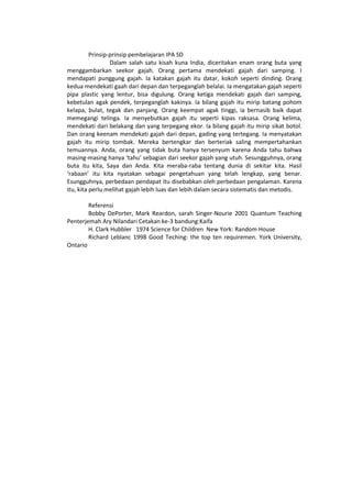 Prinsip-prinsip pembelajaran IPA SD
Dalam salah satu kisah kuna India, diceritakan enam orang buta yang
menggambarkan seekor gajah. Orang pertama mendekati gajah dari samping. I
mendapati punggung gajah. Ia katakan gajah itu datar, kokoh seperti dinding. Orang
kedua mendekati gaah dari depan dan terpeganglah belalai. Ia mengatakan gajah seperti
pipa plastic yang lentur, bisa digulung. Orang ketiga mendekati gajah dari samping,
kebetulan agak pendek, terpeganglah kakinya. Ia bilang gajah itu mirip batang pohom
kelapa, bulat, tegak dan panjang. Orang keempat agak tinggi, ia bernasib baik dapat
memegangi telinga. Ia menyebutkan gajah itu seperti kipas raksasa. Orang kelima,
mendekati dari belakang dan yang terpegang ekor. Ia bilang gajah itu mirip sikat botol.
Dan orang keenam mendekati gajah dari depan, gading yang tertegang. Ia menyatakan
gajah itu mirip tombak. Mereka bertengkar dan berteriak saling mempertahankan
temuannya. Anda, orang yang tidak buta hanya tersenyum karena Anda tahu bahwa
masing-masing hanya ‘tahu’ sebagian dari seekor gajah yang utuh. Sesungguhnya, orang
buta itu kita, Saya dan Anda. Kita meraba-raba tentang dunia di sekitar kita. Hasil
‘rabaan’ itu kita nyatakan sebagai pengetahuan yang telah lengkap, yang benar.
Esungguhnya, perbedaan pendapat itu disebabkan oleh perbedaan pengalaman. Karena
itu, kita perlu melihat gajah lebih luas dan lebih dalam secara sistematis dan metodis.
Referensi
Bobby DePorter, Mark Reardon, sarah Singer-Nourie 2001 Quantum Teaching
Penterjemah Ary Nilandari Cetakan ke-3 bandung:Kaifa
H. Clark Hubbler 1974 Science for Children New York: Random House
Richard Leblanc 1998 Good Teching: the top ten requiremen. York University,
Ontario
 