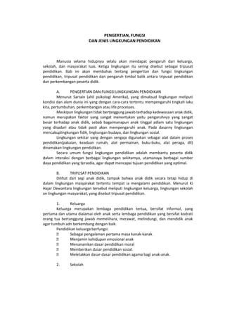 PENGERTIAN, FUNGSI
DAN JENIS LINGKUNGAN PENDIDIKAN
Manusia selama hidupnya selalu akan mendapat pengaruh dari keluarga,
sekolah, dan masyarakat luas. Ketiga lingkungan itu sering disebut sebagai tripusat
pendidikan. Bab ini akan membahas tentang pengertian dan fungsi lingkungan
pendidikan, tripusat pendidikan dan pengaruh timbal balik antara tripusat pendidikan
dan perkembangan peserta didik.
A. PENGERTIAN DAN FUNGSI LINGKUNGAN PENDIDIKAN
Menurut Sartain (ahli psikologi Amerika), yang dimaksud lingkungan meliputi
kondisi dan alam dunia ini yang dengan cara-cara tertentu mempengaruhi tingkah laku
kita, pertumbuhan, perkembangan atau life processes.
Meskipun lingkungan tidak bertanggung jawab terhadap kedewasaan anak didik,
namun merupakan faktor yang sangat menentukan yaitu pengaruhnya yang sangat
besar terhadap anak didik, sebab bagaimanapun anak tinggal adlam satu lingkungan
yang disadari atau tidak pasti akan mempengaruhi anak. Pada dasarny lingkungan
mencakuplingkungan fidik, lingkungan budaya, dan lingkungan sosial.
Lingkungan sekitar yang dengan sengaja digunakan sebagai alat dalam proses
pendidikan(pakaian, keadaan rumah, alat permainan, buku-buku, alat peraga, dll)
dinamakan lingkungan pendidikan.
Secara umum fungsi lingkungan pendidikan adalah membantu peserta didik
dalam interaksi dengan berbagai lingkungan sekitarnya, utamanaya berbagai sumber
daya pendidikan yang tersedia, agar dapat mencapai tujuan pendidikan yang optimal.
B. TRIPUSAT PENDIDIKAN
Dilihat dari segi anak didik, tampak bahwa anak didik secara tetap hidup di
dalam lingkungan masyarakat tertentu tempat ia mengalami pendidikan. Menurut Ki
Hajar Dewantara lingkungan tersebut meliputi lingkungan keluarga, lingkungan sekolah
an lingkungan masyarakat, yang disebut tripusat pendidikan.
1. Keluarga
Keluarga merupakan lembaga pendidikan tertua, bersifat informal, yang
pertama dan utama dialamai oleh anak serta lembaga pendidikan yang bersifat kodrati
orang tua bertanggung jawab memelihara, merawat, melindungi, dan mendidik anak
agar tumbuh adn berkembang dengan baik.
Pendidikan keluarga berfungsi:
 Sebagai pengalaman pertama masa kanak-kanak
 Menjamin kehidupan emosional anak
 Menanamkan dasar pendidikan moral
 Memberikan dasar pendidikan sosial.
 Meletakkan dasar-dasar pendidikan agama bagi anak-anak.
2. Sekolah
 