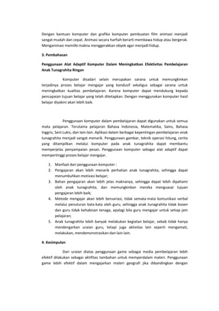Dengan bantuan komputer dan grafika komputer pembuatan film animasi menjadi
sangat mudah dan cepat. Animasi secara harfiah berarti membawa hidup atau bergerak.
Menganimasi memilki makna menggerakkan obyek agar menjadi hidup.
3. Pembahasan
Penggunaan Alat Adaptif Komputer Dalam Meningkatkan Efektivitas Pembelajaran
Anak Tunagrahita Ringan
Komputer disadari selain merupakan sarana untuk memungkinkan
terjadinya proses belajar mengajar yang kondusif sekaligus sebagai sarana untuk
meningkatkan kualitas pembelajaran. Karena komputer dapat mendukung kepada
pencapaian tujuan belajar yang telah ditetapkan. Dengan menggunakan komputer hasil
belajar diyakini akan lebih baik.
Penggunaan komputer dalam pembelajaran dapat digunakan untuk semua
mata pelajaran. Terutama pelajaran Bahasa Indonesia, Matematika, Sains, Bahasa
Inggris, Seni Lukis, dan lain-lain. Aplikasi dalam berbagai kepentingan pembelajaran anak
tunagrahita menjadi sangat menarik. Penggunaan gambar, teknik operasi hitung, cerita
yang ditampilkan melalui komputer pada anak tunagrahita dapat membantu
memperjelas penyampaian pesan. Penggunaan komputer sebagai alat adaptif dapat
mempertinggi proses belajar mengajar.
1. Manfaat dari penggunaan komputer :
2. Pengajaran akan lebih menarik perhatian anak tunagrahita, sehingga dapat
menumbuhkan motivasi belajar;
3. Bahan pengajaran akan lebih jelas maknanya, sehingga dapat lebih dipahami
oleh anak tunagrahita, dan memungkinkan mereka menguasai tujuan
pengajaran lebih baik;
4. Metode mengajar akan lebih bervariasi, tidak semata-mata komunikasi verbal
melalui penuturan kata-kata oleh guru, sehingga anak tunagrahita tidak bosen
dan guru tidak kehabisan tenaga, apalagi bila guru mengajar untuk setiap jam
pelajaran;
5. Anak tunagrahita lebih banyak melakukan kegiatan belajar, sebab tidak hanya
mendengarkan uraian guru, tetapi juga aktivitas lain seperti mengamati,
melakukan, mendemonstrasikan dan lain-lain.
4. Kesimpulan
Dari uraian diatas penggunaan game sebagai media pembelajaran lebih
efektif dilakukan sebagai aktifitas tambahan untuk memperdalam materi. Penggunaan
game lebih efektif dalam mengajarkan materi geografi jika dibandingkan dengan
 