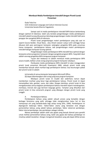 Membuat Media Pembelajaran Interaktif dengan Piranti Lunak
Presentasi
Ouda Teda Ena
ILCIC (Indonesian Language and Culture Intensive Course)
Universitas Sanata Dharma Yogyakarta
Sampai saat ini media pembelajaran interaktif BIPA belum berkembang
dengan optimal di Indonesia. Salah satu kendala pengembangan media pembelajaran
interaktif adalah kurang dikuasainya teknologi pengembangan media interaktif oleh para
pengajar dan pengelola BIPA di Indonesia.
Piranti lunak pengembangan materi pembelajaran yang ada saat ini
seperti Course Builder, Visual Basic, atau Dream weaver cukup rumit sehingga hanya
dikuasai oleh para pemrogram komputer sedangkan pengelola BIPA pada umumnya
hanya menguasai pembelajaran bahasa. Jadi pengembangan materi pembelajaran
interaktif dengan komputer kurang optimal.
Pengembangan media pembelajaran BIPA interaktif bisa optimal dengan
kerjasama antara programer komputer dengan pengelola program BIPA. Yang lebih ideal
adalah seorang pengelaloa BIPA menguasai program komputer.
Tujuan dari lokakarya ini adalah membuat media pembelajaran BIPA
secara mudah, bahkan untuk orang yang buta program komputer sekalipun.
Pembuatan media pembelajaran BIPA interaktif ini akan menggunakan
piranti lunak presentasi Microsoft Powerpoint 2000, sebuah piranti lunak yang
memberikan banyak sekali manfaat bagi pembelajaran bahasa. Dua keuntungan pokok
dari piranti lunak ini adalah:
(a) tersedia di semua komputer berprogram Microsoft Office;
(b) dapat dikembangkan oleh orang yang buta program komputer.
Meskipun piranti lunak ini mudah dan sederhana namun dapat
memberikan manfaat yang besar bagi pembelajaran bahasa. Piranti lunak ini dapat
menampilkan teks, gambar, suara, dan video. Dengan demikian, piranti lunak ini bisa
mengakomodasi semua kegiatan pembelajaran bahasa interaktif seperti mendengarkan,
membaca, menulis dan juga bermain language games. Tampilan yang dihasilkan dari
piranti lunak ini bisa semenarik program yang dibangun dengan piranti lunak yang
canggih.
A. Pembelajaran Bahasa
Pembelajaran bahasa asing adalah sebuah proses yang kompleks dengan
berbagai fenomena yang pelik sehingga tidak mengherankan kalau hal ini bisa
mempunyai arti yang berbeda-beda bagi setiap orang (Ellis, 1994). Pembelajaran ini
dipengaruhi beberapa faktor. Faktor-faktor utama yang berkaitan erat dengan
pemerolehan bahasa asing adalah bahasa pembelajar, faktor eksternal pembelajar,
faktor internal pembelajar, dan pembelajar sebagai individu.
Bahasa pembelajar adalah salah satu gejala yang banyak diamati para peneliti
untuk melihat pemerolehan bahasa asing. Salah satu gejala dari bahasa pembelajar ini
misalnya adalah kesalahan. Dengan mengamati kesalahan yang ada dapat dilihat proses
 