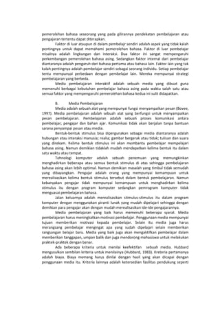 pemerolehan bahasa seseorang yang pada gilirannya pendekatan pembelajaran atau
pengajaran tertentu dapat diterapkan.
Faktor di luar ataupun di dalam pembelajr sendiri adalah aspek yang tidak kalah
pentingnya untuk dapat memahami pemerolehan bahasa. Faktor di luar pembelajar
misalnya adalah lingkungan dan interaksi. Dua faktor ini sangat mempengaruhi
perkembangan pemerolehan bahasa asing. Sedangkan faktor internal dari pembelajar
diantaranya adalah pengaruh dari bahasa pertama atau bahasa lain. Faktor lain yang tak
kalah pentingnya adalah pembelajar sendiri sebagai seorang individu. Setiap pembelajar
tentu mempunyai perbedaan dengan pembelajar lain. Mereka mempunyai strategi
pembelajaran yang berbeda.
Media pembelajaran interaktif adalah sebuah media yang dibuat guna
memenuhi berbagai kebutuhan pembelajar bahasa asing pada waktu salah satu atau
semua faktor yang mempengaruhi pemerolehan bahasa kedua ini sulit didapatkan.
B. Media Pembelajaran
Media adalah sebuah alat yang mempunyai fungsi menyampaikan pesan (Bovee,
1997). Media pembelajaran adalah sebuah alat yang berfungsi untuk menyampaikan
pesan pembelajaran. Pembelajaran adalah sebuah proses komunikasi antara
pembelajar, pengajar dan bahan ajar. Komunikasi tidak akan berjalan tanpa bantuan
sarana penyampai pesan atau media.
Bentuk-bentuk stimulus bisa dipergunakan sebagai media diantaranya adalah
hubungan atau interaksi manusia; realia; gambar bergerak atau tidak; tulisan dan suara
yang direkam. Kelima bentuk stimulus ini akan membantu pembelajar mempelajari
bahasa asing. Namun demikian tidaklah mudah mendapatkan kelima bentuk itu dalam
satu waktu atau tempat.
Tehnologi komputer adalah sebuah penemuan yang memungkinkan
menghadirkan beberapa atau semua bentuk stimulus di atas sehingga pembelajaran
bahasa asing akan lebih optimal. Namun demikian masalah yang timbul tidak semudah
yang dibayangkan. Pengajar adalah orang yang mempunyai kemampuan untuk
merealisasikan kelima bentuk stimulus tersebut dalam bentuk pembelajaran. Namun
kebanyakan pengajar tidak mempunyai kemampuan untuk menghadirkan kelima
stimulus itu dengan program komputer sedangkan pemrogram komputer tidak
menguasai pembelajaran bahasa.
Jalan keluarnya adalah merealisasikan stimulus-stimulus itu dalam program
komputer dengan menggunakan piranti lunak yang mudah dipelajari sehingga dengan
demikian para pengajar akan dengan mudah merealisasikan ide-ide pengajarannya.
Media pembelajaran yang baik harus memenuhi beberapa syarat. Media
pembelajaran harus meningkatkan motivasi pembelajar. Penggunaan media mempunyai
tujuan memberikan motivasi kepada pembelajar. Selain itu media juga harus
merangsang pembelajar mengingat apa yang sudah dipelajari selain memberikan
rangsangan belajar baru. Media yang baik juga akan mengaktifkan pembelajar dalam
memberikan tanggapan, umpan balik dan juga mendorong mahasiswa untuk melakukan
praktek-praktek dengan benar.
Ada beberapa kriteria untuk menilai keefektifan sebuah media. Hubbard
mengusulkan sembilan kriteria untuk menilainya (Hubbard, 1983). Kreteria pertamanya
adalah biaya. Biaya memang harus dinilai dengan hasil yang akan dicapai dengan
penggunaan media itu. Kriteria lainnya adalah ketersedian fasilitas pendukung seperti
 