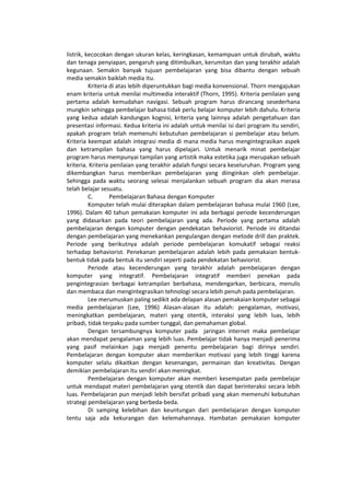 listrik, kecocokan dengan ukuran kelas, keringkasan, kemampuan untuk dirubah, waktu
dan tenaga penyiapan, pengaruh yang ditimbulkan, kerumitan dan yang terakhir adalah
kegunaan. Semakin banyak tujuan pembelajaran yang bisa dibantu dengan sebuah
media semakin baiklah media itu.
Kriteria di atas lebih diperuntukkan bagi media konvensional. Thorn mengajukan
enam kriteria untuk menilai multimedia interaktif (Thorn, 1995). Kriteria penilaian yang
pertama adalah kemudahan navigasi. Sebuah program harus dirancang sesederhana
mungkin sehingga pembelajar bahasa tidak perlu belajar komputer lebih dahulu. Kriteria
yang kedua adalah kandungan kognisi, kriteria yang lainnya adalah pengetahuan dan
presentasi informasi. Kedua kriteria ini adalah untuk menilai isi dari program itu sendiri,
apakah program telah memenuhi kebutuhan pembelajaran si pembelajar atau belum.
Kriteria keempat adalah integrasi media di mana media harus mengintegrasikan aspek
dan ketrampilan bahasa yang harus dipelajari. Untuk menarik minat pembelajar
program harus mempunyai tampilan yang artistik maka estetika juga merupakan sebuah
kriteria. Kriteria penilaian yang terakhir adalah fungsi secara keseluruhan. Program yang
dikembangkan harus memberikan pembelajaran yang diinginkan oleh pembelajar.
Sehingga pada waktu seorang selesai menjalankan sebuah program dia akan merasa
telah belajar sesuatu.
C. Pembelajaran Bahasa dengan Komputer
Komputer telah mulai diterapkan dalam pembelajaran bahasa mulai 1960 (Lee,
1996). Dalam 40 tahun pemakaian komputer ini ada berbagai periode kecenderungan
yang didasarkan pada teori pembelajaran yang ada. Periode yang pertama adalah
pembelajaran dengan komputer dengan pendekatan behaviorist. Periode ini ditandai
dengan pembelajaran yang menekankan pengulangan dengan metode drill dan praktek.
Periode yang berikutnya adalah periode pembelajaran komukatif sebagai reaksi
terhadap behaviorist. Penekanan pembelajaran adalah lebih pada pemakaian bentuk-
bentuk tidak pada bentuk itu sendiri seperti pada pendekatan behaviorist.
Periode atau kecenderungan yang terakhir adalah pembelajaran dengan
komputer yang integratif. Pembelajaran integratif memberi penekan pada
pengintegrasian berbagai ketrampilan berbahasa, mendengarkan, berbicara, menulis
dan membaca dan mengintegrasikan tehnologi secara lebih penuh pada pembelajaran.
Lee merumuskan paling sedikit ada delapan alasan pemakaian komputer sebagai
media pembelajaran (Lee, 1996) Alasan-alasan itu adalah: pengalaman, motivasi,
meningkatkan pembelajaran, materi yang otentik, interaksi yang lebih luas, lebih
pribadi, tidak terpaku pada sumber tunggal, dan pemahaman global.
Dengan tersambungnya komputer pada jaringan internet maka pembelajar
akan mendapat pengalaman yang lebih luas. Pembelajar tidak hanya menjadi penerima
yang pasif melainkan juga menjadi penentu pembelajaran bagi dirinya sendiri.
Pembelajaran dengan komputer akan memberikan motivasi yang lebih tinggi karena
komputer selalu dikaitkan dengan kesenangan, permainan dan kreativitas. Dengan
demikian pembelajaran itu sendiri akan meningkat.
Pembelajaran dengan komputer akan memberi kesempatan pada pembelajar
untuk mendapat materi pembelajaran yang otentik dan dapat berinteraksi secara lebih
luas. Pembelajaran pun menjadi lebih bersifat pribadi yang akan memenuhi kebutuhan
strategi pembelajaran yang berbeda-beda.
Di samping kelebihan dan keuntungan dari pembelajaran dengan komputer
tentu saja ada kekurangan dan kelemahannaya. Hambatan pemakaian komputer
 