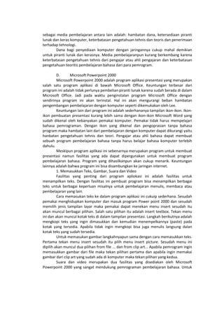 sebagai media pembelajaran antara lain adalah: hambatan dana, ketersediaan piranti
lunak dan keras komputer, keterbatasan pengetahuan tehnis dan teoris dan penerimaan
terhadap tehnologi.
Dana bagi penyediaan komputer dengan jaringannya cukup mahal demikian
untuk piranti lunak dan kerasnya. Media pembelajaranpun kurang berkembang karena
keterbatasan pengetahuan tehnis dari pengajar atau ahli pengajaran dan keterbatasan
pengetahuan teoritis pembelajaran bahasa dari para pemrogram.
D. Microsoft Powerpoint 2000
Microsoft Powerpoint 2000 adalah program aplikasi presentasi yang merupakan
salah satu program aplikasi di bawah Microsoft Office. Keuntungan terbesar dari
program ini adalah tidak perlunya pembelian piranti lunak karena sudah berada di dalam
Microsoft Office. Jadi pada waktu penginstalan program Microsoft Office dengan
sendirinya program ini akan terinstal. Hal ini akan mengurangi beban hambatan
pengembangan pembelajaran dengan komputer seperti dikemukakan oleh Lee.
Keuntungan lain dari program ini adalah sederhananya tampilan ikon-ikon. Ikon-
ikon pembuatan presentasi kurang lebih sama dengan ikon-ikon Microsoft Word yang
sudah dikenal oleh kebanyakan pemakai komputer. Pemakai tidak harus mempelajari
bahasa pemrograman. Dengan ikon yang dikenal dan pengoprasian tanpa bahasa
program maka hambatan lain dari pembelajaran dengan komputer dapat dikurangi yaitu
hanbatan pengetahuan tehnis dan teori. Pengajar atau ahli bahasa dapat membuat
sebuah program pembelajaran bahasa tanpa harus belajar bahasa komputer terlebih
dahulu.
Meskipun program aplikasi ini sebenarnya merupakan program untuk membuat
presentasi namun fasilitas yang ada dapat dipergunakan untuk membuat program
pembelajaran bahasa. Program yang dihasilkanpun akan cukup menarik. Keuntungan
lainnya adalah bahwa program ini bisa disambungkan ke jaringan internet.
1. Memasukkan Teks, Gambar, Suara dan Video
Fasilitas yang penting dari program apliokasi ini adalah fasilitas untuk
menampilkan teks. Dengan fasilitas ini pembuat program bisa menampilkan berbagai
teks untuk berbagai keperluan misalnya untuk pembelajaran menulis, membaca atau
pembelajaran yang lain.
Cara memasukan teks ke dalam program aplikasi ini cukuip sederhana. Sesudah
pemakai menghidupkan komputer dan masuk program Power point 2000 dan sesudah
memilih jenis tampilan layar maka pemakai dapat menekan menu insert sesudah itu
akan muncul berbagai pilihan. Salah satu pilihan itu adalah insert textbox. Tekan menu
ini dan akan muncul kotak teks di dalam tampilan presentasi. Langkah berikutnya adalah
mengkopi teks yang ingin dimasukkan dan kemudian menempelkannya (paste) pada
kotak yang tersedia. Apabila tidak ingin mengkopi bisa juga menulis langsung dalan
kotak teks yang sudah tersedia.
Untuk memasukan gambar langkahnyapun sama dengan cara memasukkan teks.
Pertama tekan menu insert sesudah itu pilih menu insert picture. Sesudah menu ini
dipilih akan muncul dua pilihan from file ... dan from clip art... Apabila pemrogram ingin
memasukkan gambar dari file maka tekan pilihan pertama dan apabila ingin memakai
gambar dari clip art yang sudah ada di komputer maka tekan pilihan yang kedua.
Suara dan video merupakan dua fasilitas yang disediakan oleh Microsoft
Powerpoint 2000 yang sangat mendukung pemrograman pembelajaran bahasa. Untuk
 