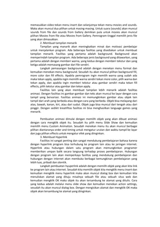 memasukkan video tekan menu insert dan selanjutnya tekan menu movies and sounds.
Maka akan muncul dua pilihan untuk masing-masing. Untuk suara (sounds) akan muncul
sounds from file dan sounds from Gallery demikian pula untuk movies akan muncul
pilihan Movies from file atau Movies from Gallery. Pemrogram tinggal memilih jenis file
yang akan dimasukkan.
2. Membuat tampilan menarik
Tampilan yang manarik akan meningkatkan minat dan motivasi pembelajar
untuk menjalankan program. Ada beberapa fasilitas yang disediakan untuk membuat
tampilan menarik. Fasilitas yang pertama adalah background. Background akan
memperindah tampilan program. Ada beberapa jenis background yang ditawarkan, yang
pertama adalah dengan memberi warna, yang kedua dengan memberi tekstur dan yang
ketiga adalah memasang gambar dari file sendiri.
Langkah pemasangan background adalah dengan menekan menu format dan
kemudian menekan menu background. Sesudah itu akan muncul pilihan background fill,
more color dan fill effects. Apabila pemrogram ingin memilih warna yang sudah ada
maka tekan apply, apabila ingin memilih warna sendiri tekan more color, pilih warna dan
tekan apply, dan apabila ingin memberi tekstur atau gambar sendiri maka tekan fill
effects, pilih tekstur atau gambar dan tekan apply.
Fasilitas lain yang akan membuat tampilan lebih menarik adalah fasilitas
animasi. Dengan fasilitas ini gambar-gambar dan teks akan muncul ke layar dengan cara
tampil yang bervariasi. Fasilitas animasi ini memungkinkan gambar atau objek lain
tampil dari arah yang berbeda atau dengan cara yang berbeda. Objek bisa melayang dari
atas, bawah, kanan, kiri, atau dari sudut. Objek juga bisa muncul dari tengah atau dari
pinggir. Dengan sedikit kreatifitas fasilitas ini bisa menghasilkan language games yang
menarik.
Pembuatan animasi dimulai dengan memilih objek yang akan dibuat animasi
dengan cara mengklik objek itu. Sesudah itu pilih menu Slide Show dan kemudian
memilih menu Custom Animation. Sesudah menekan menu itu akan muncul berbagai
pilihan diantaranya order and timing untuk mengatur urutan dan waktu tampil ke layar
dan juga pilihan effects untuk mengatur efek yang diinginkan.
3. Membuat Hyperlink
Fasilitas ini sangat penting dan sangat mendukung pembelajaran bahasa karena
dengan hyperlink program bisa terhubung ke program lain atau ke jaringan internet.
Hyperlink atau hubungan dalam satu program akan memungkinkan programer
memberikan umpan balik secara langsung terhadap proses pembelajaran. Hubungan
dengan program lain akan memperkaya fasilitas yang mendukung pembelajaran dan
hubungan dengan internet akan membuka berbagai kemungkinan pembelajaran yang
lebih luas, pribadi dan otentik.
Langkah pembuatan hyuperlink adalah dengan memilih objek yang akan kita link
ke program lain atau internet. Sesudah kita memilih objek kita mengklik menu insert dan
kemudian mengklik menu hyperlink maka akan muncul dialog box dan kemudian kita
menuliskan alamat yang dituju misalnya sebuah file atau sebuah situs web dan
kemudian mengklik OK maka objek itu akan tersambung ke alamat yang ditulis. Cara
yang kedua adalah melalui menu slide show dan kemudian menekan action settings,
sesudah itu akan muncul dialog box. Dengan mengisikan alamat dan mengklik OK maka
objek akan tersambung ke alamat yang diinginkan.
 