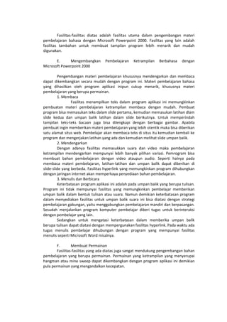 Fasilitas-fasilitas diatas adalah fasilitas utama dalam pengembangan materi
pembelajaran bahasa dengan Microsoft Powerpoint 2000. Fasilitas yang lain adalah
fasilitas tambahan untuk membuat tampilan program lebih menarik dan mudah
digunakan.
E. Mengembangkan Pembelajaran Ketrampilan Berbahasa dengan
Microsoft Powerpoint 2000
Pengembangan materi pembelajaran khususnya mendengarkan dan membaca
dapat dikembangkan secara mudah dengan program ini. Materi pembelajaran bahasa
yang dihasilkan oleh program aplikasi inipun cukup menarik, khususnya materi
pembelajaran yang berupa permainan.
1. Membaca
Fasilitas menampilkan teks dalam program aplikasi ini memungkinkan
pembuatan materi pembelajaran ketrampilan membaca dengan mudah. Pembuat
program bisa memasukan teks dalam slide pertama, kemudian memasukan latihan dlam
slide kedua dan umpan balik latihan dalam slide berikutnya. Untuk memperindah
tampilan teks-teks bacaan juga bisa dilengkapi dengan berbagai gambar. Apabila
pembuat ingin memberikan materi pembelajaran yang lebih otentik maka bisa diberikan
satu alamat situs web. Pembelajar akan membaca teks di situs itu kemudian kembali ke
program dan mengerjakan latihan yang ada dan kemudian melihat slide umpan balik.
2. Mendengarkan
Dengan adanya fasilitas memasukkan suara dan video maka pembelajaran
ketrampilan mendengarkan mempunyai lebih banyak pilihan variasi. Pemrogram bisa
membuat bahan pembelajaran dengan video ataupun audio. Seperti halnya pada
membaca materi pembelajaran, latihan-latihan dan umpan balik dapat diberikan di
slide-slide yang berbeda. Fasilitas hyperlink yang memungkinkan program dihubungkan
dengan jaringan internet akan memperkaya penyediaan bahan pembelajaran.
3. Menulis dan Berbicara
Keterbatasan program aplikasi ini adalah pada umpan balik yang berupa tulisan.
Program ini tidak mempunyai fasilitas yang memungkinkan pembelajar memberikan
umpan balik dalam bentuk tulisan atau suara. Namun demikian keterbatasan program
dalam menyediakan fasilitas untuk umpan balik suara ini bisa diatasi dengan strategi
pembelajaran gabungan, yaitu menggabungkan pembelajaran mandiri dan berpasangan.
Sesudah menjalankan program komputer pembelajar diberi tugas untuk berinteraksi
dengan pembelajar yang lain.
Sedangkan untuk mengatasi keterbatasan dalam memberika umpan balik
berupa tulisan dapat diatasi dengan mempergunakan fasilitas hyperlink. Pada waktu ada
tugas menulis pembelajar dihubungan dengan program yang mempunyai fasilitas
menulis seperti Microsoft Word misalnya.
F. Membuat Permainan
Fasilitas-fasilitas yang ada diatas juga sangat mendukung pengembangan bahan
pembelajaran yang berupa permainan. Permainan yang ketrampilan yang menyerupai
hangman atau mine sweep dapat dikembangkan dengan program aplikasi ini demikian
pula permainan yang mengandalkan kecepatan.
 