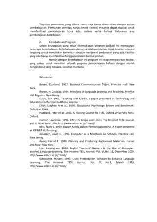 Tiap-tiap permainan yang dibuat tentu saja harus disesuaikan dengan tujuan
pembelajaran. Permainan penyapu ranjau (mine sweep) misalnya dapat dipakai untuk
memfasilitasi pembelajaran kosa kata, sistem verba bahasa Indonesia atau
pembelajaran kata depan.
G. Keterbatasan Program
Selain keunggulan yang telah dikemukakan program aplikasi ini mempunyai
beberapa keterbatasan. Keterbatasan utamanya ialah pembelajar tidak bisa berinteraksi
langsung untuk menuliskan komentar ataupun menjawab pertanyaan yang ada. Fasilitas
yang ada hanya memfasilitasi tanggapan dalam bentuk pilihan.
Namun dengan keterbatasan ini program ini tetap menawarkan fasilitas
yang cukup untuk membuat sebuah program pembelajaran bahasa dengan mudah
dengan hasil yang menarik. Selamat mencoba.
References
Bovee, Courland. 1997. Business Communication Today, Prentice Hall: New
York.
Brown, H. Douglas. 1994. Principles of Language Learning and Teaching, Prentice
Hall Regents: New Jersey.
Davis, Ben. 1991. Teaching with Media, a paper presented at Technology and
Education Conference in Athens, Greece.
Elliot, Stephen N et al,. 1996. Educational Psychology, Brown and Benchmark:
Dubuque, Iowa.
Hubbard, Peter et al. 1983. A Training Course for TEFL, Oxford University Press:
Oxford.
Hunter, Lawrence. 1996. CALL: Its Scope and Limits, The Internet TESL Journal,
Vol. II, No.6, June 1996, http:/www.aitech.ac.jp/~iteslj/
Idris, Nuny S. 1999. Ragam Media Dalam Pembelajaran BIPA. A Paper presented
at KIPBIPA III, Bandung.
Jonassen, David H. 1996. Computer as a Mindtools for Schools. Prentice Hall.
New Jersey.
Kemp, Ferrod E. 1980. Planning and Producing Audiovisual Materials. Harper
and Row: New York.
Lee, Kwuang-wu. 2000. English Teachers’ Barriers to the Use of Computer-
assisted Language Learning. The Internet TESL Journal, Vol. VI, No. 12, December 2000.
http:/www.aitech.ac.jp/~iteslj/
Schocolnik, Miriam. 1999. Using Presentation Software to Enhance Language
Learning. The Internet TESL Journal, Vol. V, No.3, March 1999,
http:/www.aitech.ac.jp/~iteslj/
 