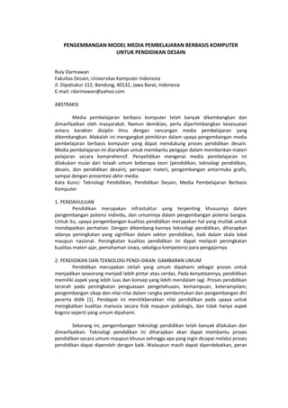 PENGEMBANGAN MODEL MEDIA PEMBELAJARAN BERBASIS KOMPUTER
UNTUK PENDIDIKAN DESAIN
Ruly Darmawan
Fakultas Desain, Universitas Komputer Indonesia
Jl. Dipatiukur 112; Bandung, 40132, Jawa Barat, Indonesia
E-mail: rdarmawan@yahoo.com
ABSTRAKSI
Media pembelajaran berbasis komputer telah banyak dikembangkan dan
dimanfaatkan oleh masyarakat. Namun demikian, perlu dipertimbangkan kesesuaian
antara karakter disiplin ilmu dengan rancangan media pembelajaran yang
dikembangkan. Makalah ini mengangkat pemikiran dalam upaya pengembangan media
pembelajaran berbasis komputer yang dapat mendukung proses pendidikan desain.
Media pembelajaran ini diarahkan untuk membantu pengajar dalam memberikan materi
pelajaran secara komprehensif. Penyelidikan mengenai media pembelajaran ini
dilakukan mulai dari telaah umum beberapa teori (pendidikan, teknologi pendidikan,
desain, dan pendidikan desain), persiapan materi, pengembangan antarmuka grafis,
sampai dengan presentasi akhir media.
Kata Kunci: Teknologi Pendidikan, Pendidikan Desain, Media Pembelajaran Berbasis
Komputer
1. PENDAHULUAN
Pendidikan merupakan infrastuktur yang terpenting khususnya dalam
pengembangan potensi individu, dan umumnya dalam pengembangan potensi bangsa.
Untuk itu, upaya pengembangan kualitas pendidikan merupakan hal yang mutlak untuk
mendapatkan perhatian. Dengan dikembang-kannya teknologi pendidikan, diharapkan
adanya peningkatan yang signifikan dalam sektor pendidikan, baik dalam skala lokal
maupun nasional. Peningkatan kualitas pendidikan ini dapat meliputi peningkatan
kualitas materi ajar, pemahaman siswa, sekaligus kompetensi para pengajarnya.
2. PENDIDIKAN DAN TEKNOLOGI PENDI-DIKAN: GAMBARAN UMUM
Pendidikan merupakan istilah yang umum dipahami sebagai proses untuk
menjadikan seseorang menjadi lebih pintar atau cerdas. Pada kenyataannya, pendidikan
memiliki aspek yang lebih luas dan konsep yang lebih mendalam lagi. Proses pendidikan
terarah pada peningkatan penguasaan pengetahuaan, kemampuan, keterampilam,
pengembangan sikap dan nilai-nilai dalam rangka pembentukan dan pengembangan diri
peserta didik [1]. Pendapat ini menitikberatkan nilai pendidikan pada upaya untuk
meingkatkan kualitas manusia secara fisik maupun psikologis, dan tidak hanya aspek
kognisi seperti yang umum dipahami.
Sekarang ini, pengembangan teknologi pendidikan telah banyak dilakukan dan
dimanfaatkan. Teknologi pendidikan ini diharapkan akan dapat membantu proses
pendidikan secara umum maupun khusus sehingga apa yang ingin dicapai melalui proses
pendidikan dapat diperoleh dengan baik. Walaupun masih dapat diperdebatkan, peran
 