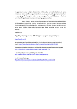 menggunakan modul belajar. Jika dianalisa hal tersebut karena ketika bermain game
mahasiswa secara aktif menggunakan kemampuannya untuk langsung memecahkan
masalah geografi. Sedangkan ketika hanya menggunakan modul belajara mahasiswa
hanya bersifat pasif dalam memahami materi yang disampaikan.
Game edukasi sangat perlu dikembangkan untuk menambah variasi model
pembelajaran di Indonesia, namun pengembangan tersebut masih banyak kendala
diantaranya adalah faktor budaya dan sosial ekonomi. Sejalan dengan perekembangan
jaman game edukasi harus dikembangkan agar dapat bersaing dengan game non
edukasi.
DaftarPusaka
http://blog.elearning.unesa.ac.id/budairi/game-sebagai-media-pembelajaran
http://google.co.id
Pengembangna model media pembelajaran berbasis computer untuk pendidiman
desain http://journal.uii.ac.id/index.php/Snati/article/viewFile/1453/1214
Pengembangan media pembelajaran interaktif mata kuliah medan elektromagnetik
http://journal.uny.ac.id/index.php/jee/article/view/348/250
E-learning sebagai media pembelajaran interaktif
http://test.tuanpitri.com/tag/jurnal-media-pembelajaran/
media interaktif oboey….
http://janarusaja.sj.unikom.ac.id/jurnal/media-interaktif-oboeyasui.p
 