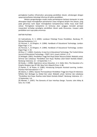 peningkatan kualitas infrastruktur penunjang pendidikan desain, sehubungan dengan
upaya pemanfaatan teknologi informasi di sektor pendidikan.
Melalui pengembangan model media pembelajaran berbasis komputer ini pula
diharapkan dapat meningkatkan pemahaman siswa mengenai disiplin ilmu desain, yang
pada gilirannya nanti dapat meningkatkan kompetensinya ketika masa studi telah
selesai. Peningkatan kompetensi ini tentunya akan sanggup merubah persepsi
masyarakat terhadap paradigma pendidikan desain pada khususnya, maupun pada
pendidikan seni rupa pada umumnya.
DAFTAR PUSTAKA
[1] Sukmadinata, N. S. (2003). Landasan Psikologi Proses Pendidikan. Bandung: PT.
Remaja Rosdakarya. h: 4.
[2] Percival, F., & Ellington, H. (1984). Handbook of Educational Technology. London:
Kogan Page. h: 13.
[3] Percival, F., & Ellington, H. (1984). Handbook of Educational Technology. London:
Kogan Page. h: 19.
[4] Riza, E. T. (2002). Creativity: A new Era in Educational Technology. The Turkish Online
Journal of Educational Technology – TOJET, Vol.1, Issue1, Article 1. h: 9.
[5] Widagdo. (2001). Pendidikan Tinggi Seni Rupa Dalam Wacana Global. Makalah untuk:
Seminar dan Lokakarya “Pendidikan Seni Rupa: Realitas Lokal Dalam Konteks Global”,
Bandung: Indonesia. 12 – 13 September. h: 5.
[6] Keedy, J. (1998). Experience versus Education. In S. Heller (Ed.), The Education of a
Graphic Designer (pp. 87–90). New York: Allworth Press. h: 88.
[7] Barker, P., & Yeates, H. (1985). Introducing Computer Assisted Learning. London:
Prentice-Hall International. h: 27
[8] Sabana, S. (2001). Seputar Permasalahaan Pendidikan Tinggi Seni Rupa Di Indonesia:
Refleksi Dari Berbagai Isu Global Dan Lokal. Makalah untuk: Seminar dan Lokakarya
“Pendidikan Seni Rupa: Realitas Lokal Dalam Konteks Global”, Bandung: Indonesia. 12 –
13 September. h:6.
[9] Mandel, T. (1997). The Elements of User Interface Design. Toronto: John Wiley &
Sons. Inc. h:160.
 