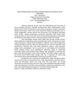 MEDIA PEMBELAJARAN ELEKTRONIKA ANALOG BERBASIS MULTIMEDIA UNTUK
PENDIDIKAN
Oleh : Eko Riyanto
Program Studi Teknik Informatika
STMIK HIMSYA Semarang
Email : ekoriyanto89@gmail.com
Abstraksi
Sekarang teknologi semakin maju dan berkembang pesat khususnya di
dunia pendidikan kemajuan teknologi mempermudah dalam menyampaikan materi
kepada peserta didik dan diperlukan suatu media pembelajaran berbasis multimedia.
Metode penyampaian materi mata kuliah Elektronika Analog yang diterapkan saat ini
masih menggunakan metode ceramah dan demonstrasi serta penugasan terstruktur
masih kurang , dengan pembelajaran multimedia diharapkan lebih mudah dalam
menyerap informasi secara cepat dan efisien.Permasalahanya bagaiamana mewujudkan
dan kelayakan suatu program animasi untuk pembelajaran Elektronika Analog”
Data dikumpulkan dengan teknik angket baik tertutup maupun terbuka.
Media elektronik ini diujicobakan pada responden pakar media, mahasiswa, dan dosen
yang berkompeten di bidang media pembelajaran. Metode analisis data menggunakan
metode deskriptif prosentase. Menurut hasil penelitian dari seluruh responden media
pempelajaran elektronik pada mata kuliah elektronika analog ini layak digunakan
sebagai media pembelajaran. Dari hasi penelitian uji coba kepada 25 menunjukkan
bahwa program animasi untuk pembelajaran elektronika analog ini mempunyai
prosentase 76,95% yang termasuk dalam kategori baik. Sedangkan 2 responden dari
pakar media bahwa program ini dari kriteria tampilan 73,2% dalam kategori cukup baik,
dari kriteria teknik 83,33% dalam kategori baik. Dan 2 responden dari dosen yang
berkompeten dalam media pembelajaran mempunyai prosentase 75,33%.
Berdasarkan hasil penelitian dan pembahasan, dapat disimpulkan bahwa
menurut pakar media, mahasiswa dan dosen, media yang dihasilkan cukup baik. Namun,
masih ada kekurangan seperti intro yang lama, font yang belum rapi, kurang
menonjolnya animasi dan belum ada menu help. Untuk mengatasi kekurangan tersebut
maka intro dipercepat, font dibuat rapi, penambahan animasi dan pembauatan menu
help. Untuk langkah selanjutnya program ini masih perlu dikembangkan lagi.
Keyword : media, pembelajaran, elektronik, elektronika analog
 