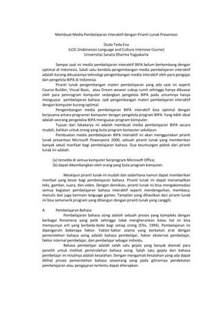 Membuat Media Pembelajaran Interaktif dengan Piranti Lunak Presentasi
Ouda Teda Ena
ILCIC (Indonesian Language and Culture Intensive Course)
Universitas Sanata Dharma Yogyakarta
Sampai saat ini media pembelajaran interaktif BIPA belum berkembang dengan
optimal di Indonesia. Salah satu kendala pengembangan media pembelajaran interaktif
adalah kurang dikuasainya teknologi pengembangan media interaktif oleh para pengajar
dan pengelola BIPA di Indonesia.
Piranti lunak pengembangan materi pembelajaran yang ada saat ini seperti
Course Builder, Visual Basic, atau Dream weaver cukup rumit sehingga hanya dikuasai
oleh para pemrogram komputer sedangkan pengelola BIPA pada umumnya hanya
menguasai pembelajaran bahasa. Jadi pengembangan materi pembelajaran interaktif
dengan komputer kurang optimal.
Pengembangan media pembelajaran BIPA interaktif bisa optimal dengan
kerjasama antara programer komputer dengan pengelola program BIPA. Yang lebih ideal
adalah seorang pengelaloa BIPA menguasai program komputer.
Tujuan dari lokakarya ini adalah membuat media pembelajaran BIPA secara
mudah, bahkan untuk orang yang buta program komputer sekalipun.
Pembuatan media pembelajaran BIPA interaktif ini akan menggunakan piranti
lunak presentasi Microsoft Powerpoint 2000, sebuah piranti lunak yang memberikan
banyak sekali manfaat bagi pembelajaran bahasa. Dua keuntungan pokok dari piranti
lunak ini adalah:
(a) tersedia di semua komputer berprogram Microsoft Office;
(b) dapat dikembangkan oleh orang yang buta program komputer.
Meskipun piranti lunak ini mudah dan sederhana namun dapat memberikan
manfaat yang besar bagi pembelajaran bahasa. Piranti lunak ini dapat menampilkan
teks, gambar, suara, dan video. Dengan demikian, piranti lunak ini bisa mengakomodasi
semua kegiatan pembelajaran bahasa interaktif seperti mendengarkan, membaca,
menulis dan juga bermain language games. Tampilan yang dihasilkan dari piranti lunak
ini bisa semenarik program yang dibangun dengan piranti lunak yang canggih.
A. Pembelajaran Bahasa
Pembelajaran bahasa asing adalah sebuah proses yang kompleks dengan
berbagai fenomena yang pelik sehingga tidak mengherankan kalau hal ini bisa
mempunyai arti yang berbeda-beda bagi setiap orang (Ellis, 1994). Pembelajaran ini
dipengaruhi beberapa faktor. Faktor-faktor utama yang berkaitan erat dengan
pemerolehan bahasa asing adalah bahasa pembelajar, faktor eksternal pembelajar,
faktor internal pembelajar, dan pembelajar sebagai individu.
Bahasa pembelajar adalah salah satu gejala yang banyak diamati para
peneliti untuk melihat pemerolehan bahasa asing. Salah satu gejala dari bahasa
pembelajar ini misalnya adalah kesalahan. Dengan mengamati kesalahan yang ada dapat
dilihat proses pemerolehan bahasa seseorang yang pada gilirannya pendekatan
pembelajaran atau pengajaran tertentu dapat diterapkan.
 