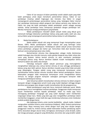 Faktor di luar ataupun di dalam pembelajr sendiri adalah aspek yang tidak
kalah pentingnya untuk dapat memahami pemerolehan bahasa. Faktor di luar
pembelajar misalnya adalah lingkungan dan interaksi. Dua faktor ini sangat
mempengaruhi perkembangan pemerolehan bahasa asing. Sedangkan faktor internal
dari pembelajar diantaranya adalah pengaruh dari bahasa pertama atau bahasa lain.
Faktor lain yang tak kalah pentingnya adalah pembelajar sendiri sebagai seorang
individu. Setiap pembelajar tentu mempunyai perbedaan dengan pembelajar lain.
Mereka mempunyai strategi pembelajaran yang berbeda.
Media pembelajaran interaktif adalah sebuah media yang dibuat guna
memenuhi berbagai kebutuhan pembelajar bahasa asing pada waktu salah satu atau
semua faktor yang mempengaruhi pemerolehan bahasa kedua ini sulit didapatkan.
B. Media Pembelajaran
Media adalah sebuah alat yang mempunyai fungsi menyampaikan pesan
(Bovee, 1997). Media pembelajaran adalah sebuah alat yang berfungsi untuk
menyampaikan pesan pembelajaran. Pembelajaran adalah sebuah proses komunikasi
antara pembelajar, pengajar dan bahan ajar. Komunikasi tidak akan berjalan tanpa
bantuan sarana penyampai pesan atau media.
Bentuk-bentuk stimulus bisa dipergunakan sebagai media diantaranya
adalah hubungan atau interaksi manusia; realia; gambar bergerak atau tidak; tulisan dan
suara yang direkam. Kelima bentuk stimulus ini akan membantu pembelajar
mempelajari bahasa asing. Namun demikian tidaklah mudah mendapatkan kelima
bentuk itu dalam satu waktu atau tempat.
Tehnologi komputer adalah sebuah penemuan yang memungkinkan
menghadirkan beberapa atau semua bentuk stimulus di atas sehingga pembelajaran
bahasa asing akan lebih optimal. Namun demikian masalah yang timbul tidak semudah
yang dibayangkan. Pengajar adalah orang yang mempunyai kemampuan untuk
merealisasikan kelima bentuk stimulus tersebut dalam bentuk pembelajaran. Namun
kebanyakan pengajar tidak mempunyai kemampuan untuk menghadirkan kelima
stimulus itu dengan program komputer sedangkan pemrogram komputer tidak
menguasai pembelajaran bahasa.
Jalan keluarnya adalah merealisasikan stimulus-stimulus itu dalam program
komputer dengan menggunakan piranti lunak yang mudah dipelajari sehingga dengan
demikian para pengajar akan dengan mudah merealisasikan ide-ide pengajarannya.
Media pembelajaran yang baik harus memenuhi beberapa syarat. Media
pembelajaran harus meningkatkan motivasi pembelajar. Penggunaan media mempunyai
tujuan memberikan motivasi kepada pembelajar. Selain itu media juga harus
merangsang pembelajar mengingat apa yang sudah dipelajari selain memberikan
rangsangan belajar baru. Media yang baik juga akan mengaktifkan pembelajar dalam
memberikan tanggapan, umpan balik dan juga mendorong mahasiswa untuk melakukan
praktek-praktek dengan benar.
Ada beberapa kriteria untuk menilai keefektifan sebuah media. Hubbard
mengusulkan sembilan kriteria untuk menilainya (Hubbard, 1983). Kreteria pertamanya
adalah biaya. Biaya memang harus dinilai dengan hasil yang akan dicapai dengan
penggunaan media itu. Kriteria lainnya adalah ketersedian fasilitas pendukung seperti
listrik, kecocokan dengan ukuran kelas, keringkasan, kemampuan untuk dirubah, waktu
dan tenaga penyiapan, pengaruh yang ditimbulkan, kerumitan dan yang terakhir adalah
 
