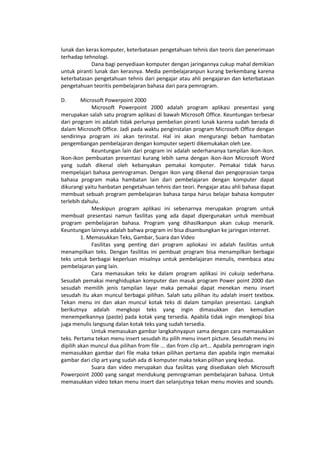 lunak dan keras komputer, keterbatasan pengetahuan tehnis dan teoris dan penerimaan
terhadap tehnologi.
Dana bagi penyediaan komputer dengan jaringannya cukup mahal demikian
untuk piranti lunak dan kerasnya. Media pembelajaranpun kurang berkembang karena
keterbatasan pengetahuan tehnis dari pengajar atau ahli pengajaran dan keterbatasan
pengetahuan teoritis pembelajaran bahasa dari para pemrogram.
D. Microsoft Powerpoint 2000
Microsoft Powerpoint 2000 adalah program aplikasi presentasi yang
merupakan salah satu program aplikasi di bawah Microsoft Office. Keuntungan terbesar
dari program ini adalah tidak perlunya pembelian piranti lunak karena sudah berada di
dalam Microsoft Office. Jadi pada waktu penginstalan program Microsoft Office dengan
sendirinya program ini akan terinstal. Hal ini akan mengurangi beban hambatan
pengembangan pembelajaran dengan komputer seperti dikemukakan oleh Lee.
Keuntungan lain dari program ini adalah sederhananya tampilan ikon-ikon.
Ikon-ikon pembuatan presentasi kurang lebih sama dengan ikon-ikon Microsoft Word
yang sudah dikenal oleh kebanyakan pemakai komputer. Pemakai tidak harus
mempelajari bahasa pemrograman. Dengan ikon yang dikenal dan pengoprasian tanpa
bahasa program maka hambatan lain dari pembelajaran dengan komputer dapat
dikurangi yaitu hanbatan pengetahuan tehnis dan teori. Pengajar atau ahli bahasa dapat
membuat sebuah program pembelajaran bahasa tanpa harus belajar bahasa komputer
terlebih dahulu.
Meskipun program aplikasi ini sebenarnya merupakan program untuk
membuat presentasi namun fasilitas yang ada dapat dipergunakan untuk membuat
program pembelajaran bahasa. Program yang dihasilkanpun akan cukup menarik.
Keuntungan lainnya adalah bahwa program ini bisa disambungkan ke jaringan internet.
1. Memasukkan Teks, Gambar, Suara dan Video
Fasilitas yang penting dari program apliokasi ini adalah fasilitas untuk
menampilkan teks. Dengan fasilitas ini pembuat program bisa menampilkan berbagai
teks untuk berbagai keperluan misalnya untuk pembelajaran menulis, membaca atau
pembelajaran yang lain.
Cara memasukan teks ke dalam program aplikasi ini cukuip sederhana.
Sesudah pemakai menghidupkan komputer dan masuk program Power point 2000 dan
sesudah memilih jenis tampilan layar maka pemakai dapat menekan menu insert
sesudah itu akan muncul berbagai pilihan. Salah satu pilihan itu adalah insert textbox.
Tekan menu ini dan akan muncul kotak teks di dalam tampilan presentasi. Langkah
berikutnya adalah mengkopi teks yang ingin dimasukkan dan kemudian
menempelkannya (paste) pada kotak yang tersedia. Apabila tidak ingin mengkopi bisa
juga menulis langsung dalan kotak teks yang sudah tersedia.
Untuk memasukan gambar langkahnyapun sama dengan cara memasukkan
teks. Pertama tekan menu insert sesudah itu pilih menu insert picture. Sesudah menu ini
dipilih akan muncul dua pilihan from file ... dan from clip art... Apabila pemrogram ingin
memasukkan gambar dari file maka tekan pilihan pertama dan apabila ingin memakai
gambar dari clip art yang sudah ada di komputer maka tekan pilihan yang kedua.
Suara dan video merupakan dua fasilitas yang disediakan oleh Microsoft
Powerpoint 2000 yang sangat mendukung pemrograman pembelajaran bahasa. Untuk
memasukkan video tekan menu insert dan selanjutnya tekan menu movies and sounds.
 