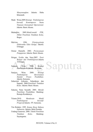 Menyenangkan.     Jakarta:   Duha
        Khasanah.

Made Wena.2009.Strategi Pembelajaran
     Inovatif    Kontemporer   Suatu
     Tinjauan Konseptual Operasional.
     Jakarta: Bumi Aksara.

Muhadjito,   2005.Model-model     PTK,
      Diklat Penelitian Tindakan Kelas,
      Bogor.

Malvino.      1996.      Prinsip-prinsip
      Elektronika Edisi Ketiga. Jakarta:
      Erlangga

Oemar    Hamalik. 2002. Perencanaan
        Pengajaran. Jakarta: Bumi Aksara.

Siregar, Evelin dan Nara.2007. Teori
       Belajar dan Pembelajaran.Jakarta
       :Erlangga.

Sanjaya,   Wina.      2006.      Strategi
       Pembelajaran.Jakarta : Kencana.

Sanjaya,     Wina.      2008.     Strategi
       Pembelajaran           Berorientasi
       Standar     Proses     Pendidikan.
       Jakarta: Kencana.
Suharsimi Arikunto, Suhardjono dan
       Supardi. 2008.Penelitian Tindakan
       Kelas. Jakarta: Bumi Aksara.

Sukama, Nana Syaodih. 2005. Metode
      Penelitian Pendidikan. Bandung:
      Remaja Rosdakarya.

Trianto.2010.      Mendesain        Model
       Pembelajaran               Inovatif-
       Progresif.Jakarta : PT. Kencana.

Tim Redaksi. 1995. Kamus Besar Bahasa
      Indonesia. Jakarta: Balai Pustaka.
Undang Gunawan. 2008. Teknik Penelitian
      Tindakan      Kelas.      Bandung:
      Sayatagama.


                                 PEVOTE. Volume 6 No.11
 