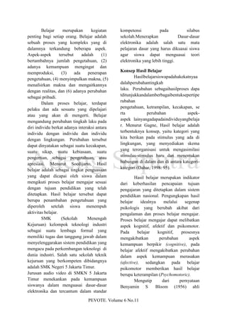 Belajar      merupakan       kegiatan   kompetensi           pada          silabus
penting bagi setiap orang. Belajar adalah       sekolah.Menerapkan             Dasar-dasar
sebuah proses yang kompleks yang di             elektronika adalah salah satu mata
dalamnya terkandung beberapa aspek.             pelajaran dasar yang harus dikuasai siswa
Aspek-aspek        tersebut     adalah    (1)   agar siswa dapat menguasai teori
bertambahnya jumlah pengetahuan, (2)            elektronika yang lebih tinggi.
adanya kemampuan mengingat dan
memproduksi,        (3)     ada    penerapan    Konsep Hasil Belajar
pengetahuan, (4) menyimpulkan makna, (5)                Hasilbelajarsiswapadahakekatnyaa
menafsirkan makna dan mengaitkannya             dalahperubahantingkah
dengan realitas, dan (6) adanya perubahan       laku. Perubahan sebagaihasilproses dapa
sebagai pribadi.                                tditunjukkandalamberbagaibentuksepertipe
        Dalam proses belajar, terdapat          rubahan
pelaku dan ada sesuatu yang dipelajari          pengetahuan, ketrampilan, kecakapan, se
atau yang akan di mengerti. Belajar             rta           perubahan            aspek-
mengandung perubahan tingkah laku pada          aspek lainyangadapadaindividuyangbelaja
diri individu berkat adanya interaksi antara    r. Menurut Gagne, Hasil belajar adalah
individu dengan individu dan individu           terbentuknya konsep, yaitu kategori yang
dengan lingkungan. Perubahan tersebut           kita berikan pada stimulus yang ada di
dapat dinyatakan sebagai suatu kecakapan,       lingkungan, yang menyediakan skema
suatu sikap, suatu kebiasaan, suatu             yang terorganisasi untuk mengasimilasi
pengertian, sebagai pengetahuan, atau           stimulus-stimulus baru dan menentukan
apresiasi. Menurut Soedijarto, Hasil            hubungan di dalam dan di antara kategori-
belajar adalah sebagai tingkat penguasaan       kategori (Dahar, 1998: 95).
yang dapat dicapai oleh siswa dalam                     Hasil belajar merupakan indikator
mengikuti proses belajar mengajar sesuai        dari keberhasilan pencapaian tujuan
dengan tujuan pendidikan yang telah             pengajaran yang ditetapkan dalam sistem
ditetapkan. Hasil belajar tersebut dapat        pendidikan nasional. Pengungkapan hasil
berupa penambahan pengetahuan yang              belajar    idealnya     melalui    segenap
diperoleh setelah siswa menempuh                psikologis yang berubah akibat dari
aktivitas belajar.                              pengalaman dan proses belajar mengajar.
        SMK         (Sekolah       Menengah     Proses belajar mengajar dapat melibatkan
Kejuruan) kelompok teknologi industri           aspek kognitif, afektif dan psikomotor.
sebagai suatu lembaga formal yang               Pada      belajar    kognitif,   prosesnya
memiliki tugas dan tanggung jawab dalam         mengakibatkan         perubahan      aspek
menyelenggarakan sistem pendidikan yang         kemampuan berpikir (cognitive), pada
mengacu pada perkembangan teknologi di          belajar afektif mengakibatkan perubahan
dunia industri. Salah satu sekolah teknik       dalam aspek kemampuan merasakan
kejuruan yang berkompeten dibidangnya           (afective), sedangkan pada belajar
adalah SMK Negeri 5 Jakarta Timur.              psikomotor memberikan hasil belajar
Jurusan audio video di SMKN 5 Jakarta           berupa keterampilan (Psychomotoric).
Timur menekankan pada kemampuan                         Mengutip       dari     pernyataan
siswanya dalam menguasai dasar-dasar            Benyamin S         Bloom (1956) ahli
elektronika dan tercantum dalam standar
                                 PEVOTE. Volume 6 No.11
 