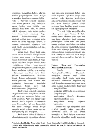 pendidikan mengatakan bahwa ada tiga               jauh seseorang menguasai bahan yang
domain pengelompokan tujuan belajar                sudah diajarkan. Agar hasil belajar dapat
berdasarkan domain atau kawasan belajar ,          optimal, maka kegiatan pembelajaran
yaitu: a) Kawasan kognitif, tujuannya              harus direncanakan oleh guru dengan baik
yaitu untuk perilaku yang merupakan                dan benar sehingga proses belajar
proses berfikir atau perilaku yang                 mengajar dapat berjalan sesuai rencana
termasuk hasil kerja otak, b) kawasan              dan tujuan yang telah ditetapkan.
afektif, tujuannya yaitu untuk perilaku                    Tipe hasil belajar yang diharapkan
yang dimunculkan seseorang sebagai                 dalam proses pembelajaran di kelas
pertanda      kecenderungannya         untuk       penting untuk diketahui guru, agar guru
membuat pilihan atau keputusan untuk               pada tahap selanjutnya dapat mendesain
beraksi di dalam lingkungan tertentu, c)           pembelajaran secara tepat dan penuh
kawasan psikomotor, tujuannya yaitu                makna. penilaian hasil belajar merupakan
untuk prilaku yang dimunculkan oleh hasil          alat untuk mengukur tingkat keberhasilan
kerja fungsi tubuh.                                siswa atau seberapa jauh siswa dapat
        Ketiga ranah Bloom tidak dapat             mencapai tujuan-tujuan pembelajaran yang
berdiri sendiri, melainkan merupakan satu          telah ditetapkan. Penilaian hasil belajar
kesatuan yang sangat erat hungannya,               dapat dibedakan menjadi tes dan bukn tes
bahkan membentuk tujuan hirarki. Sebagai           (nontes).
tujuan yang akan dicapai melalui proses
pembelajaran, ketiganya harus nampak               Standar      Kompetensi         Menerapkan
sebagai hasil belajar siswa di sekolah, baik       Dasar-dasar Elektronika
dalam perubahan perilaku, keterampilan,                    Standar                  Kompetensi
perkembangan intelektual serta dalam               MenerapkanDasar-Dasar            Elektronika
besikap     mempertahankan        nilai-nilai.     merupakan       langkah      awal     .dalam
Sesuai dengan pelaksanaan Spektrum                 menentukan hasil belajar dasar-dasar
bahwa penilaian harus terfokus pada                elektronika. Berdasarkan kompetensi yang
pencapaian       kompetensi      (rangkaian        telah ditentukan, standar kompetensi dapat
kemampuan)        bukan      hanya      pada       dibagi menjadi tiga kompetensi dasar yaitu:
penguasaan materi (pengetahuan).                   1. Mengidentifikasi
        Hasil belajar seringkali digunakan            komponen elektronika aktif, pasif, dan
sebagai ukuran untuk mengetahui seberapa              komponen optik.
jauh seseorang menguasai bahan yang                2. Menjelaskan      sifat-sifat   komponen
sudah diajarkan. Agar hasil belajar dapat             elektronik pasif dan aktif.
optimal, maka kegiatan pembelajaran                3. Menjelaskan        konsep       rangkaian
harus direncanakan oleh guru dengan baik              elektronika.
dan benar sehingga proses belajar                        Dilihat dari tiga kompetensi dasar
mengajar dapat berjalan sesuai rencana             tersebut peneliti akan menerapkan
dan tujuan yang telah ditetapkan.                  kompetensi dasar ke dua. Dalam
        Hasil belajar seringkali digunakan         meningkatkan hasil belajar dasar-dasar
sebagai ukuran untuk mengetahui seberapa           elektronika dibutuhkan modul praktikum


Peningkatan Hasil Belajar Menerapkan Dasar – Dasar Elektronika Melalui Pembelajaran Cooperative
Learning Tipe STAD (Student Team Achievement Division) Di SMKN 5 Jakarta (Wulandari, Dr.
Yuliatri Sastrawijaya)
 