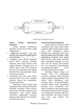 a.PERENCANAAN




                d. REFLEKSI                                           b. TINDAKAN



                                         c. OBSERVASI




                                      Gambar Siklus PTK Model Kurt Lewin

   Konsep        Strategi    Pembelajaran           Tujuan Pembelajaran kooperatif
   Kooperatif                                             Menurut Johnson & Johnson (1994)
         Konsep utamadari Pembelajaran              menyatakan bahwa tujuan pokok belajar
   Kooperatif menurut Slavin (1995), adalah         kooperatif adalah memaksimalkan belajar
   sebagai berikut.                                 siswa      untuk   peningkatan    prestasi
1.   Penghargaan kelompok, yang akan                akademik dan pemahaman baik secara
   diberikan jika kelompok mencapai Kriteria        individu maupun secara kelompok. dalam
   yang ditentukan.                                 pembelajaran kooperatif siswa bekerja
2. Tanggung jawab individu, bermakna                dalam satu tim, maka dengan sendirinya
   bahwa bahwa suksesnya kelompok                   dapat memperbaiki hubungan di antara
   tergantung pada belajar individu semua           para siswa dari berbagai latar belakang
   anggota kelompok. Tanggung jawab ini             etnis dan kemampuan, mengembangkan
   terfokus dalam usaha untuk membantu              keterampilan-keterampilan          proses
   yang lain dan memastikan setiap anggota          kelompok dan pemecahan masalah.
   kelompok telah siap menghadapi evaluasi                Sedangkan Menurut (Eggen and
   tanpa bantuan yang lain.                         Kauchak, 1996: 297) pembelajaran
3. Kesempatan yang sama untuk sukses,               kooperatif merupakan sebuah kelompok
   bermakna bahwa siswa telah membantu              strategi pengajaran yang melibatkan siswa
   kelompok dengan cara meningkatkan                bekerja secara berkolaborasi untuk
   belajar mereka sendiri.                          mencapai tujuan bersama.pembelajaran
         Berdasarkan konsep tersebut dapat          kooperatif disusun untuk meningkatkan
   disimpulkan bahwa Konsep Pembelajaran            partisipasi siswa, memfasilitasi siswa
   Kooperatif merupakan sebuah motivasi             dengan pengalaman sikap kepemimpinan
   untuk setiap siswa dalam mencapai tujuan         dan membuat keputusan dalam kelompok,
   pembelajaran, salah satunya dengan               serta memberikan kesempatan pada siswa
   memberikan pengharagaan kelompok,                untuk berinteraksi dan belajar bersama-
   tanggung jawab individu dan kesempatan           sama      siswa   yang    berbeda    latar
   yang sama untuk sukses.                          belakangnya.

                                  PEVOTE. Volume 6 No.11
 