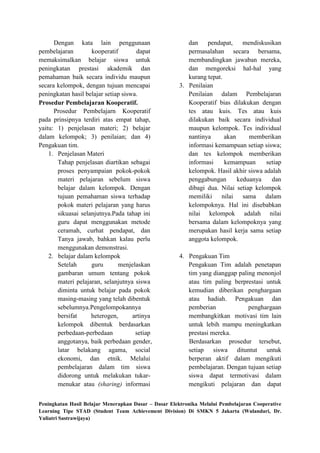 Dengan kata lain penggunaan                         dan    pendapat,     mendiskusikan
pembelajaran        kooperatif         dapat              permasalahan secara bersama,
memaksimalkan belajar siswa untuk                         membandingkan jawaban mereka,
peningkatan prestasi akademik dan                         dan mengoreksi hal-hal yang
pemahaman baik secara individu maupun                     kurang tepat.
secara kelompok, dengan tujuan mencapai                3. Penilaian
peningkatan hasil belajar setiap siswa.                   Penilaian dalam Pembelajaran
Prosedur Pembelajaran Kooperatif.                         Kooperatif bias dilakukan dengan
      Prosedur Pembelajarn Kooperatif                     tes atau kuis. Tes atau kuis
pada prinsipnya terdiri atas empat tahap,                 dilakukan baik secara individual
yaitu: 1) penjelasan materi; 2) belajar                   maupun kelompok. Tes individual
dalam kelompok; 3) penilaian; dan 4)                      nantinya      akan     memberikan
Pengakuan tim.                                            informasi kemampuan setiap siswa;
    1. Penjelasan Materi                                  dan tes kelompok memberikan
       Tahap penjelasan diartikan sebagai                 informasi     kemampuan      setiap
       proses penyampaian pokok-pokok                     kelompok. Hasil akhir siswa adalah
       materi pelajaran sebelum siswa                     penggabungan       keduanya    dan
       belajar dalam kelompok. Dengan                     dibagi dua. Nilai setiap kelompok
       tujuan pemahaman siswa terhadap                    memiliki nilai sama dalam
       pokok materi pelajaran yang harus                  kelompoknya. Hal ini disebabkan
       sikuasai selanjutnya.Pada tahap ini                nilai kelompok adalah nilai
       guru dapat menggunakan metode                      bersama dalam kelompoknya yang
       ceramah, curhat pendapat, dan                      merupakan hasil kerja sama setiap
       Tanya jawab, bahkan kalau perlu                    anggota kelompok.
       menggunakan demonstrasi.
    2. belajar dalam kelompok                          4. Pengakuan Tim
       Setelah      guru       menjelaskan                Pengakuan Tim adalah penetapan
       gambaran umum tentang pokok                        tim yang dianggap paling menonjol
       materi pelajaran, selanjutnya siswa                atau tim paling berprestasi untuk
       diminta untuk belajar pada pokok                   kemudian diberikan penghargaan
       masing-masing yang telah dibentuk                  atau hadiah. Pengakuan dan
       sebelumnya.Pengelompokannya                        pemberian             penghargaan
       bersifat     heterogen,       artinya              membangkitkan motivasi tim lain
       kelompok dibentuk berdasarkan                      untuk lebih mampu meningkatkan
       perbedaan-perbedaan            setiap              prestasi mereka.
       anggotanya, baik perbedaan gender,                 Berdasarkan prosedur tersebut,
       latar belakang agama, social                       setiap siswa dituntut untuk
       ekonomi, dan etnik. Melalui                        berperan aktif dalam mengikuti
       pembelajaran dalam tim siswa                       pembelajaran. Dengan tujuan setiap
       didorong untuk melakukan tukar-                    siswa dapat termotivasi dalam
       menukar atau (sharing) informasi                   mengikuti pelajaran dan dapat


Peningkatan Hasil Belajar Menerapkan Dasar – Dasar Elektronika Melalui Pembelajaran Cooperative
Learning Tipe STAD (Student Team Achievement Division) Di SMKN 5 Jakarta (Wulandari, Dr.
Yuliatri Sastrawijaya)
 